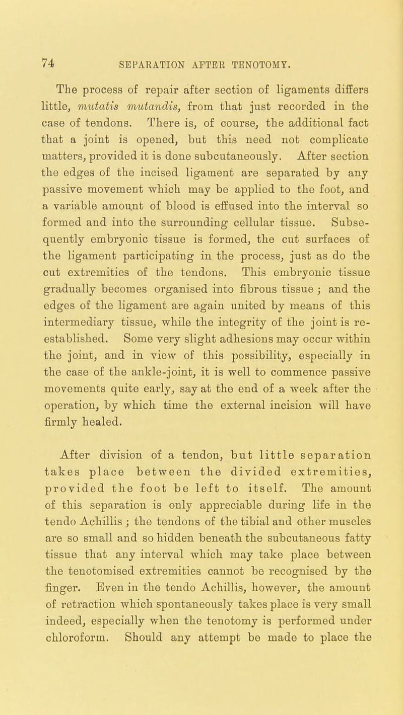 The process of repair after section of ligaments differs little, mutatis mutandis, from that just recorded in the case of tendons. There is, of course, the additional fact that a joint is opened, but this need not complicate matters, provided it is done subcutaneously. After section the edges of the incised ligament are separated by any- passive movement which may be applied to the foot, and a variable amount of blood is effused into the interval so formed and into the surrounding cellular tissue. Subse- quently embryonic tissue is formed, the cut surfaces of the ligament participating in the process, just as do the cut extremities of the tendons. This embryonic tissue gradually becomes organised into fibrous tissue ; and the edges of the ligament are again united by means of this intermediary tissue, while the integrity of the joint is re- established. Some very slight adhesions may occur within the joint, and in view of this possibility, especially in the case of the ankle-joint, it is well to commence passive movements quite early, say at the end of a week after the operation, by which time the external incision, will have firmly healed. After division of a tendon, but little separation takes place between the divided extremities, provided the foot be left to itself. The amount of this separation is only appreciable during life in the tendo Achillis ; the tendons of the tibial and other muscles are so small and so hidden beneath the subcutaneous fatty tissue that any interval which may take place between the tenotomised extremities cannot be recognised by the finger. Even in. the tendo Achillis, however, the amount of retraction which spontaneously takes place is very small indeed, especially when the tenotomy is performed under chloroform. Should any attempt be made to place the