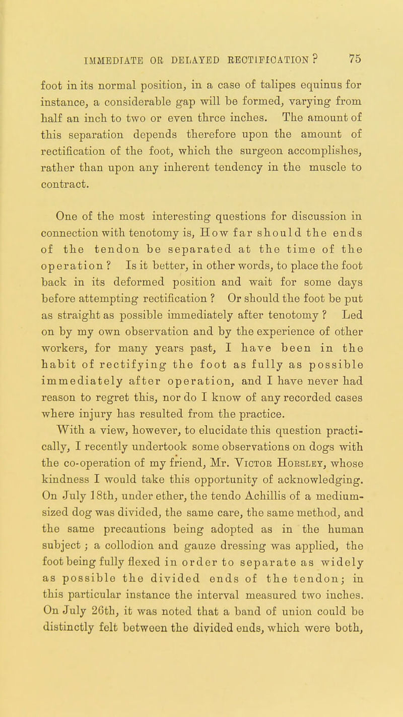 foot in its normal position, in a case of talipes equinus for instance, a considerable gap will be formed, varying from half an incli to two or even tbrce inches. The amount of this separation depends therefore upon the amount of rectification of the foot, which the surgeon accomplishes, rather than upon any inherent tendency in the muscle to contract. One of the most interesting questions for discussion in connection with tenotomy is, How far should the ends of the tendon be separated at the time of the operation ? Is it better, in other words, to place the foot back in its deformed position and wait for some days before attempting rectification ? Or should the foot be put as straight as possible immediately after tenotomy ? Led on by my own observation and by the experience of other workers, for many years past, I have been in the habit of rectifying the foot as fully as possible immediately after operation, and I have never had reason to regi'et this, nor do I know of any recorded cases where injury has resulted from the practice. With a view, however, to elucidate this question practi- cally, I recently undertook some observations on dogs with the co-operation of my friend, Mr. Victor Hoesley, whose kindness I would take this opportunity of acknowledging. On July 18th, under ether, the tendo Achillis of a medium- sized dog was divided, the same care, the same method, and the same precautions being adopted as in the human subject; a collodion and gauze dressing was applied, the foot being fully flexed in order to separate as widely as possible the divided ends of the tendonj in this particular instance the interval measured two inches. On July 2Gth, it was noted that a band of union could be distinctly felt between the divided ends, which were both,