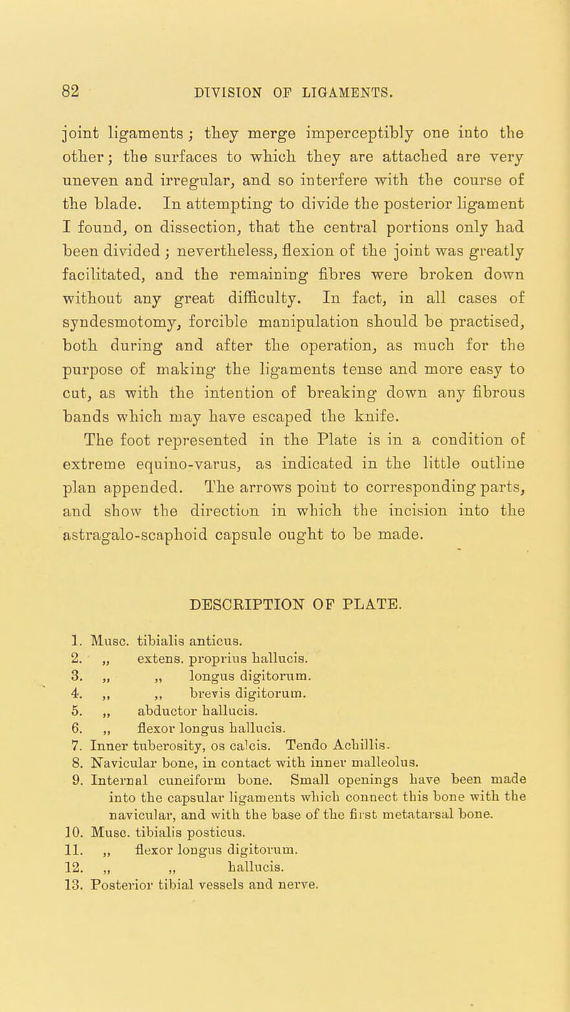joint ligaments ; they merge imperceptibly one into the otlier; the surfaces to which they are attached are very uneven and irregular, and so interfere with the course of the blade. In attempting to divide the posterior ligament I found, on dissection, that the central portions only had been divided ; nevertheless, flexion of the joint was greatly facilitated, and the remaining fibres were broken down without any great difficulty. In fact, in all cases of syndesmotomy, forcible mauipulation should be practised, both during and after the operation, as much for the purpose of making the ligaments tense and more easy to cut, as with the intention of breaking down any fibrous bands which may have escaped the knife. The foot represented in the Plate is in a condition of extreme equino-varus, as indicated in the little outline plan appended. The arrows point to coi'responding parts, and show the direction in which the incision into the astragalo-scaphoid capsule ought to be made. DESCRIPTION OF PLATE. 1. Muse, tibialis anticus. 2. „ extens. propriiis hallucis. 3. „ „ longus digitoriim. 4. „ ,, brevis digitorum. 5. „ abductor hallucis. 6. „ flexor longus hallucis. 7. Inner tuberosity, os calcis. Tendo Acliillis. 8. Navicular bone, in contact with inner malleolus. 9. Internal cuneiform bone. Small openings have been made into the capsular ligaments which connect this bone with the navicular, and with the base of the first metatarsal bone. 10. Muse, tibialis posticus. 11. „ flexor longus digitorum. 12. „ „ hallucis. 13. Posterior tibial vessels and nerve.