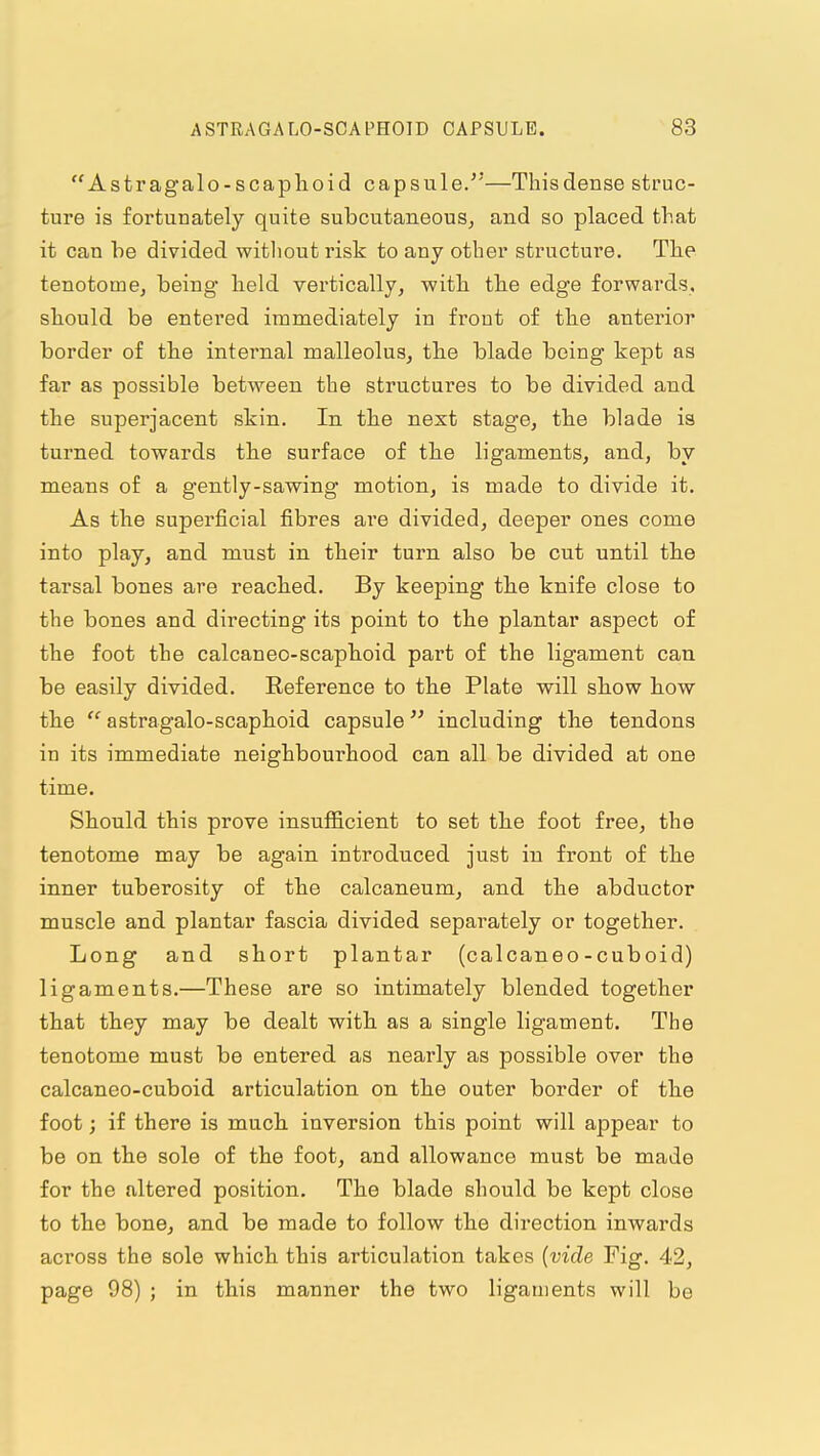 Astragalo-scaplioid capsule.—Thisdense struc- ture is fortunately quite subcutaneous^ and so placed that it can be divided witliout risk to any other structure. The tenotome, being held vertically, with the edge forwards, should be entered immediately in front of the anterior border of the internal malleolus, the blade being kept as far as possible between the structures to be divided and the superjacent skin. In the next stage, the blade is turned towards the surface of the ligaments, and, by means of a gently-sawing motion, is made to divide it. As the superficial fibres are divided, deeper ones come into play, and must in their turn also be cut until the tarsal bones are reached. By keeping the knife close to the bones and directing its point to the plantar aspect of the foot the calcaneo-scapboid part of the ligament can be easily divided. Reference to the Plate will show how the  astragalo-scaphoid capsule including the tendons in its immediate neighbourhood can all be divided at one time. Should this prove insufficient to set the foot free, the tenotome may be again introduced just in front of the inner tuberosity of the calcaneum, and the abductor muscle and plantar fascia divided separately or together. Long and short plantar (calcaneo - cub oid) ligaments.—These are so intimately blended together that they may be dealt with as a single ligament. The tenotome must be entered as nearly as possible over the calcaneo-cuboid articulation on the outer border of the foot; if there is much, inversion this point will appear to be on the sole of the foot, and allowance must be made for the altered position. The blade should be kept close to the bone, and be made to follow the direction inwards across the sole which this articulation takes (vide Fig. 42, page 98) ; in this manner the two ligaments will be