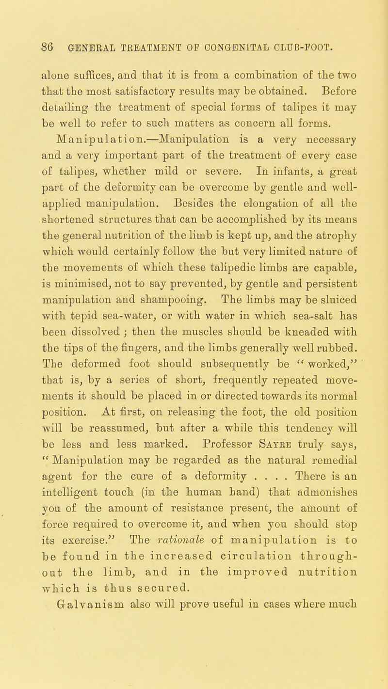 alone suffices, and that it is from a comlDination of tlae two that the most satisfactory results may be obtained. Before detailing the treatment of special forms of talipes it may be well to refer to such matters as concern all forms. Manipulation.—Manipulation is a very necessary and a very important part of the treatment of every case of talipes, whether mild or severe. In infants, a great part of the deformity can be overcome by gentle and well- applied manipulation. Besides the elongation of all the shortened structures that can be accomplished by its means the general nutrition of the limb is kept up, and the atrophy which would certainly follow the but very limited nature of the movements of which these talipedic limbs are capable, is minimised, not to say prevented, by gentle and persistent manipulation and shampooing. The limbs may be sluiced with tepid sea-water, or with water in which sea-salt has been dissolved ; then the muscles should be kneaded with the tips of the fingers, and the limbs generally well rubbed. The deformed foot should subsequently be  worked, that is, by a series of short, frequently repeated move- ments it should be placed in or directed towards its normal position. At first, on releasing the foot, the old position will be reassumed, but after a while this tendency will be less and less marked. Professor Satee truly says,  Manipulation may be regarded as the natural remedial agent for the cure of a deformity .... There is an intelligent touch (in the human hand) that admonishes you of the amount of resistance present, the amount of force required to overcome it, and when you should stop its exercise. The rationale of manipulation is to be found in the increased circulation through- out the limb, and in the improved nutrition Avhich is thus secured. G alvanism also will prove useful in cases where much