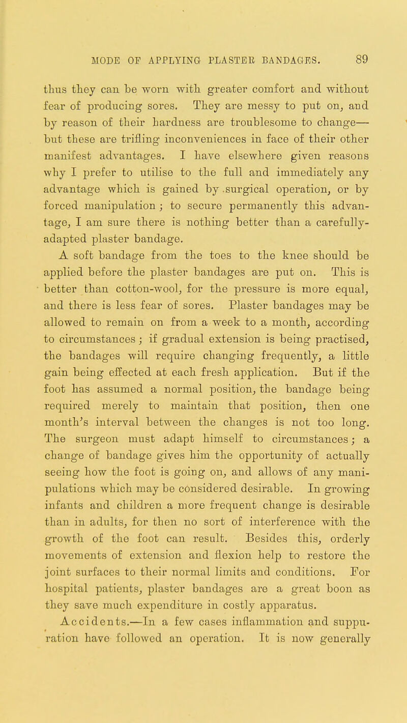 thus they can be worn with greater comfort and without fear of producing sores. They are messy to put on^ and by reason of their hardness are troublesome to change— but these are trifling inconveniences in face of their other manifest advantages. I have elsewhere given reasous why I prefer to utilise to the full and immediately any advantage which is gained by .surgical operation, or by forced manipulation ; to secure permanently this advan- tage, I am sure there is nothing better than a carefully- adapted plaster bandage. A soft bandage from the toes to the knee should be applied before the plaster bandages are put on. This is better than cotton-wool, for the pressure is more equal, and there is less fear of sores. Plaster bandages may be allowed to remain on from a week to a month, according to circumstances; if gradual extension is being practised, the bandages will require changing frequently, a little gain being effected at each, fresh, application. But if the foot has assumed a normal position, the bandage being required merely to maintain that position, then one month's interval between the changes is not too long. The surgeon must adapt himself to circumstances; a change of bandage gives him the opportunity of actually seeing how the foot is going on, and allows of any mani- pulations which may be considered desirable. In growing infants and children a more frequent change is desirable than in adults, for then no sort of interference with the growth of the foot can result. Besides this, orderly movements of extension and flexion help to restore the joint surfaces to their normal limits and conditions. For hospital patients, plaster bandages are a great boon as they save much expenditure in costly apparatus. Accidents.—In a few cases inflammation and suppu- ration have followed an operation. It is now generally