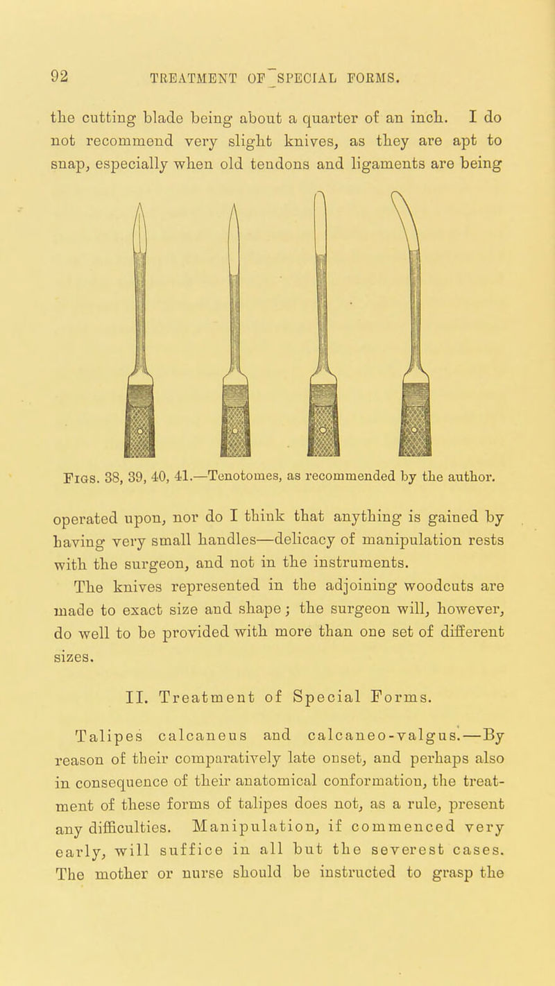 the cutting blade being about a quarter of an inch. I do not recommend very slight knives, as they are apt to snap, especially when old tendons and ligaments are being Figs. 38, 39, 40, 41.—Tenotomes, as recommended by the author. operated upon, nor do I think that anything is gained by having very small handles—delicacy of manipulation rests with the surgeon, and not in the instruments. The knives represented in the adjoining woodcuts are made to exact size and shape; the surgeon will, however, do well to be provided with more than one set of different sizes. II. Treatment of Special Forms. Talipes calcaneus and calcaneo-valgus.—By reason of their comparatively late onset, and perhaps also in consequence of their anatomical conformation, the treat- ment of these forms of talipes does not, as a rule, present any difficulties. Manipulation, if commenced very early, will suffice in all but the severest cases. The mother or nurse should be instructed to grasp the