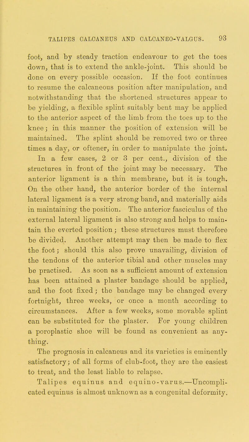 foot, and by steady traction endeavour to get the toes down, tliat is to extend the ankle-joint. This should be done on every possible occasion. If the foot continues to resume the calcaneous position after manipulation, and notwithstanding that the shortened structui'es appear to be yielding, a flexible splint suitably bent may be applied to the anterior aspect of th.e limb from the toes up to the knee; in this manner the position of extension will be maintained. The splint should be removed two or three times a day, or oftener, in order to manipulate tbe joint. In a few cases, 2 or 3 per cent., division of the structures in front of the joint may be necessary. The anterior ligament is a thin membrane, but it is tough. On the other hand, the anterior border of th.e internal lateral ligament is a very strong band, and materially aids in. maintaining the position. The anterior fasciculus of the external lateral ligament is also strong and helps to main- tain th.e everted position; these structures must therefore be divided. Another attempt may then be made to flex the foot; should this also prove unavailing, division of the tendons of the anterior tibial and other muscles may be practised. As soon as a sufficient amount of extension has been attained a plaster bandage should be applied, and the foot fixed; the bandage may be changed every fortnight, three weeks, or once a month according to circumstances. After a few weeks, some movable splint can be substituted for the plaster. For young children a poroplastic shoe will be found as convenient as any- thing. The prognosis in calcaneus and its varieties is eminently satisfactory; of all forms of club-foot, they are the easiest to treat, and the least liable to relapse. Talipes equinus and equino-varus.—Uncompli- cated equinus is almost unknown as a congenital deformity.