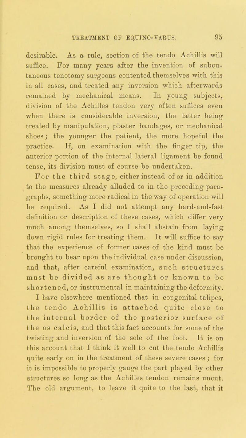 desirable. As a rule, section of the tendo Achillis will suffice. For many years after tlie invention of subcu- taneous tenotomy surgeons contented themselves with this in all cases, and treated any inversion which afterwards remained by mechanical means. In young subjects, division of the Achilles tendon very often suffices even when there is considerable inversion, the latter being treated by manipulation, plaster bandages, or mechanical shoes; the younger the patient, the more hopeful the practice. If, on examination with the finger tip, the anterior portion of the intei'nal lateral ligament be found tense, its division must of course be undertaken. For the third stage, either instead of or in addition to the measures already alluded to in the preceding para- graphs, something more radical in the way of operation will be required. As I did not attempt any hard-and-fast definition or description of these cases, which differ very much among themselves, so I shall abstain from laying down rigid rules for treating them. It will suffice to say that the experience of former cases of the kind must be brought to bear upon the individual case under discussion, and that, after careful examination, such structures must be divided as are thought or known to be shortened, or instrumental in maintaining the deformity. I have elsewhere mentioned that in congenital talipes, the tendo Achillis is attached quite close to the internal border of the posterior surface of the OS calcis, and that this fact accounts for some of the twisting and inversion of the sole of the foot. It is on this account that I think it well to cut the tendo Achillis quite early on in the treatment of these severe cases; for it is impossible to properly gauge the part played by other structures so long as the Achilles tendon remains uncut. The old argument, to leave it quite to the last, that it