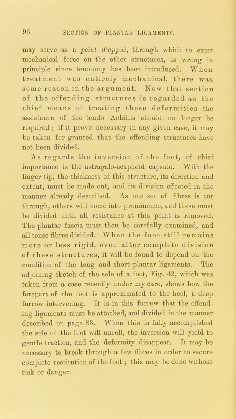 may serve as a point d'appui, tlii'ough whicli to exerfc meclianical force on the other structures, is wrong in principle since tenotomy lias been introduced. When treatment was entirely mechanical, there was some reason in the argument. Now that section of th.e offending structures is regarded as the chief means of- treating these deformities the assistance of the tendo Achillis should no longer be required ; if it prove necessary in any given case, it may be taken for granted that the offending structures have not been divided. As regards the inversion of the foot, of chief importance is the astragalo-scaphoid capsule. With the finger tip, the thickness of this structure, its direction and extent, must be made out, and its division effected in the manner already described. As one set of fibres is cut through, others will come into prominence, and these must be divided until all resistance at this point is removed. The plantar fascia must then be carefully examined, and all tense fibres divided. Wh.en the foot still remains more or less rigid, even after complete division of ttese structures, it will be found to depend on the condition of the long and short plantar ligaments. The adjoining sketch of the sole of a foot, Fig. 42, which was taken from a case recently under my care, shows how the forepart of the foot is approximated to the heel, a deep furrow intervening. It is in this furrow that the offend- ing ligaments must bo attacked, and divided in the manner described on page 83. When this is fully accomplished the sole of the foot will unroll, the inversion will yield to gentle traction, and the deformity disappear. It may be necessary to break through a few fibres in order to secure complete restitution of the foot j this may be done without risk or danger.