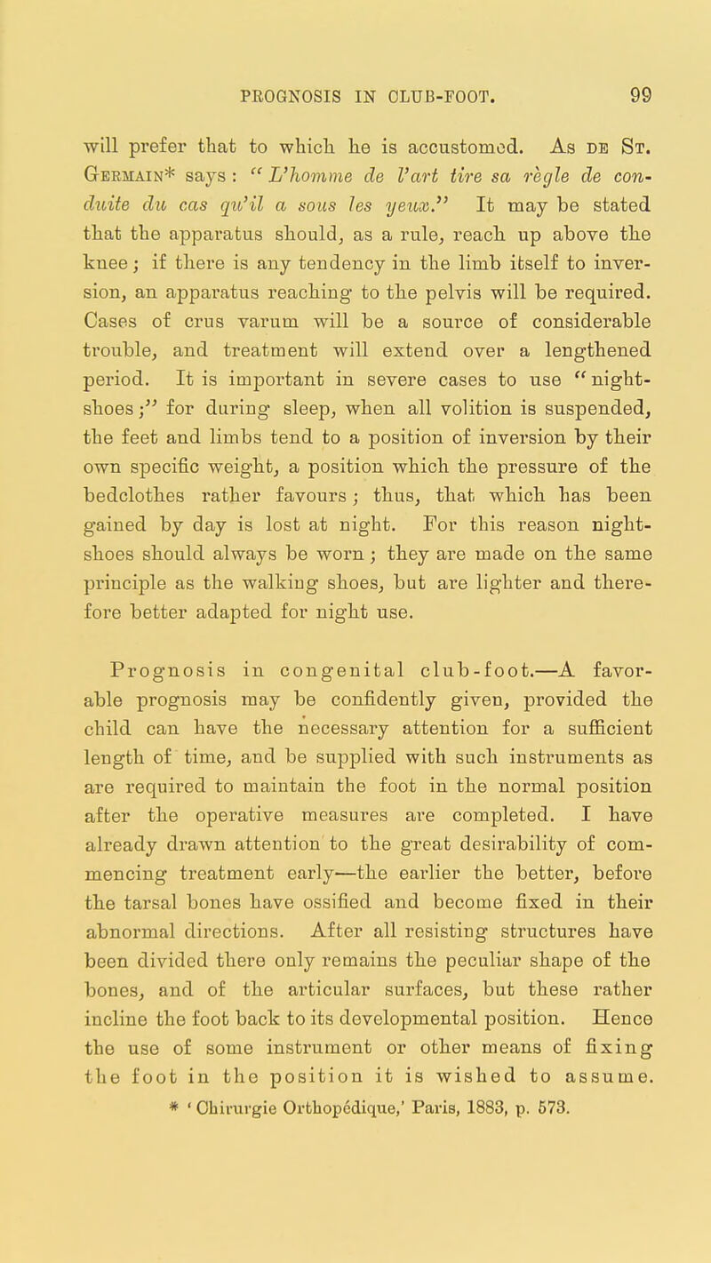 ■will prefer that to which he is accustomed. As db St. Germain* says :  L'homme de I'art tire sa regie de con- duite die cas qio'il a sous les yeux. It may be stated that the apparatus should^ as a rule^ reach, up above the knee; if there is any tendency in the limb itself to inver- sion, an apparatus reaching to the pelvis will be required. Cases of crus varum will be a source of considerable trouble, and treatment will extend over a lengthened period. It is important in severe cases to use  night- shoes for dui'iug sleep, when all volition is suspended, the feet and limbs tend to a position of inversion by their own specific weight, a position which the pressure of the bedclothes rather favours; thus, that which has been gained by day is lost at night. For this reason night- shoes should always be worn; they are made on the same principle as the walking shoes, but are lighter and there- fore better adapted for night use. Prognosis in congenital club-foot.—A favor- able prognosis may be confidently given, provided the child can have the necessary attention for a sufficient length of time, and be supplied with such, instruments as are required to maintain the foot in the normal position after the operative measures are completed. I have already drawn attention to the great desirability of com- mencing treatment early—the earlier the better, before th.e tarsal bones have ossified and become fixed in their abnormal directions. After all resisting structures have been divided there only remains the peculiar shape of the bones, and of the articular surfaces, but these rather incline the foot back to its developmental position. Hence the use of some instrument or other means of fixing the foot in the position it is wished to assume. * ' Ohirurgie Ortliopedique,' Paris, 1883, p. 573.