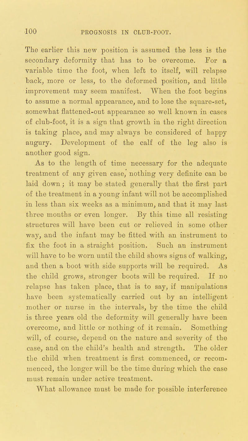The earlier tliis new position is assumed tlie less is the secondary deformity tliat has to be overcome. For a variable time the foot, when left to itself, will relapse back, more or less, to the deformed position, and little improvement may seem manifest. When the foot begins to assume a normal appearance, and to lose the square-set, somewhat flattened-out appearance so well known in cases of club-foot, it is a sign that growth in the right direction is taking place, and may always be considered of happy augury. Development of the calf of the leg also is another good sign. As to the length of time necessary for the adequate treatment of any given case, nothing very definite can be laid down; it may be stated generally that the first part of the treatment in a young infant will not be accomplished in less than six weeks as a minimum, and that it may last three mouths or even longer. By this time all resisting structures will have been cut or relieved in some other way, and the infant may be fitted with an instrument to fix the foot in a straight position. Such an instrument will have to be worn until the child shows signs of walking, and then a boot with side supports will be required. As the child grows, stronger boots will be required. If no relapse has taken place, that is to say, if manipulations have been systematically carried out by an intelligent mother or nurse in the intervals, by the time the child is three years old the deformity will generally have been overcome, and little or nothing of it remain. Something will, of course, depend on the nature and severity of the case, and on the child's health and sti'ength. The older the child when treatment is first commenced, or recom- menced, the longer will be the time during which the case must remain under active treatment. What allowance must be made for possible interference