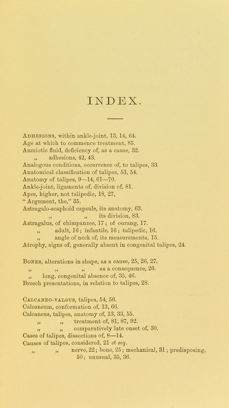 INDEX. Adhesions, within ankle-joint, 13,14, 64. Age at which to commence treatment, 85. Amniotic fluid, deficiency of, as a cause, 32. „ adhesions, 42, 43. Analogous conditions, occurrence of, to talipes, 83. Anatomical classification of talipes, 53, 54. Anatomy of talipes, 9—14, 61—70. Ankle-joint, ligaments of, division of, 81. Apes, higher, not talipedic, 18, 27,  Argument, the, 35. Astragalo-scaphoid capsule, its anatomy, 63. „ „ its division, 83. Astragalus, of chimpanzee, 17 ; of ourang, 17. „ adult, 16; infantile, 16 ; talipedic, 16. „ angle of neck of, its measurements, 15. Atrophy, signs of, generally absent in congenital talipes, 24. Bones, alterations in shape, as a cause, 25, 26, 27. „ „ „ as a consequence, 26. „ long, congenital absence of, 35, 46. Breech presentations, in relation to talipes, 28. Calcaneo-talgus, talipes, 54, 56. Calcaneum, conformation of, 13, 66. Calcaneus, talipes, anatomy of, 13, 33, 55. „ „ treatment of, 81, 87, 92. „ „ compai-atively late onset of, 30, Cases of talipes, dissections of, 8—14. Causes of talipes, considei'ed, 21 et seq. „ „ nerve, 22; bone, 25; mechanical, 31; predisposing, 50; unusual, 35, 36.