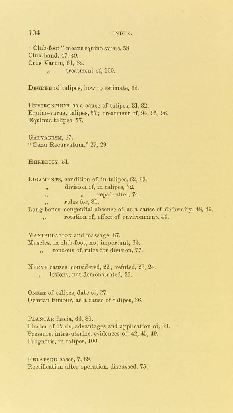  Olub-foot means equino-varus, 58, Olub-hand, 47, 49. Orus Varum, 61, 62. „ treatment of, 100. Degree of talipes, how to estimate, 62. Environment as a cause of talipes, 31, 32. Equino-varus, talipes, 57; treatment of, 94, 95, 96. Equinus talipes, 57. Galvanism, 87.  Genu Recurvatum, 27, 29. Heredity, 51. Ligaments, condition of, in talipes, 62, 63. „ division of, in talipes, 72. „ „ repair after, 74. „ rules for, 81. Long bones, congenital absence of, as a cause of deformity, 48, 49. „ rotation of, effect of environment, 44. Manipulation and massage, 87. Muscles, in club-foot, not important, 64. „ tendons of, rules for division, 77. Nerve causes, considered, 22; refuted, 23, 24. „ lesions, not demonstrated, 23. Onset of talipes, date of, 27. Ovarian tumour, as a cause of talipes, 36. Plantar fascia, 64, 80. Plaster of Paris, advantages and application of, 89. Pressure, intra-uterine, evidences of, 42, 45, 49. Prognosis, in talipes, 100. Relapsed cases, 7, 69. Rectification after operation, discussed, 75.