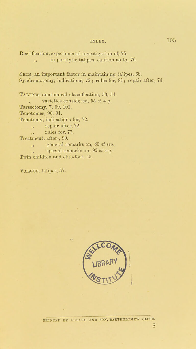 Rectification, experimental investigation of, 75. „ in paralytic talipes, caution as to, 76. Skin, an important factor in maintaining talipes, 68. Syndesmotomy, indications, 72 ; rules for, 81; repair after, 74. Talipes, anatomical classification, 53, 54. „ varieties considered, 55 et seq. Tarsectomy, 7, 69, 101. Tenotomes, 90, 91. Tenotomy, indications for, 72. „ repair after, 72. ,, rules for, 77. Treatment, after-, 99. „ general remarks on, 85 et seq. „ special remarks on, 92 et seq. Twin children and club-foot, 45. Valgus, talipes, 57. PRINTKD 13Y ADLAKU AND SON, BAETnOLOM 1!W CLOSE. 8