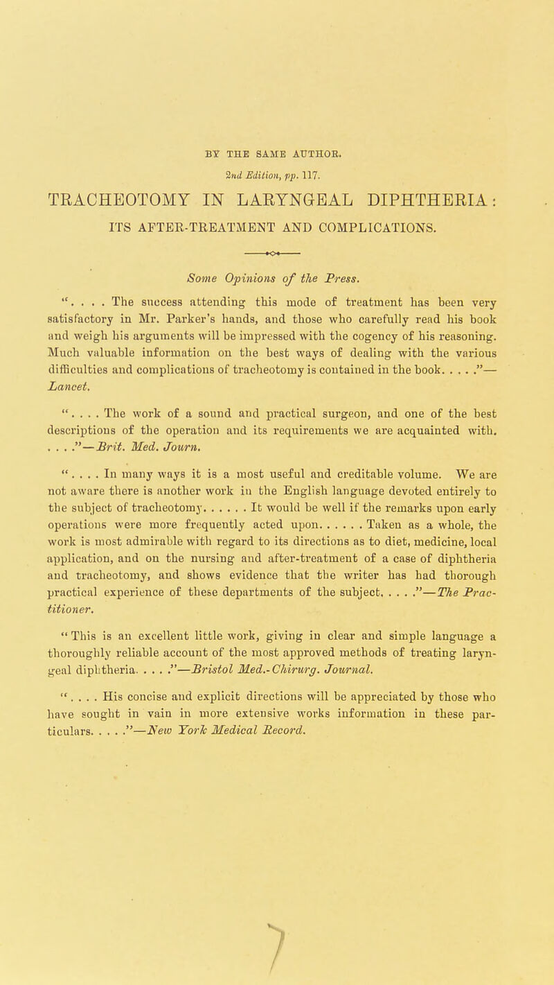 BY THE SAME ATTTHOE. 2ft(i Edition, pp. 117. TRACHEOTOMY IN LARYNGEAL DIPHTHERIA: ITS AFTER-TREATMENT AND COMPLICATIONS. Some Opinions of the Press. . . . . The success attending this mode of treatment has been very satisfactory in Mr. Parker's hands, and those who carefully read his book and weigh his arguments will be impressed with the cogency of his reasoning. Much valuable information on the best ways of dealing with the various difficulties and complications of tracheotomy is contained in the book — Lancet. . . . . The work of a sound and practical surgeon, and one of the best descriptions of the operation and its requirements we ai'e acquainted with. . . . .—£rit. Med. Journ, .... In many ways it is a most useful and creditable volume. We are not aware there is another work in the English language devoted entirely to the subject of tracheotomy It would be well if the remarks upon early operations were more frequently acted upon Taken as a whole, the work is most admirable with regard to its directions as to diet, medicine, local application, and on the nursing and after-treatment of a case of diphtheria and tracheotomy, and shows evidence that the writer has had thorough practical experience of these departments of the subject —The Prac- titioner.  This is an excellent little work, giving in clear and simple language a thoroughly reliable account of the most approved methods of treating laryn- geal diphtheria —Bristol Med.-Chirurg. Journal. . . . . His concise and explicit directions will be appreciated by those who have sought in vain in more extensive works information in these par- ticulars —JS^eto York Medical Record.