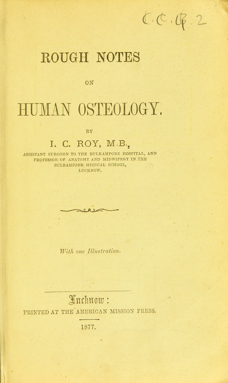 ROUGH NOTES ON HUMAN OSTEOLOGY. BY I. C. ROY, M.B., ASSISTANT SURGEON TO THE BULRAMPORE HOSPITAL, AND PROFESSOR OF ANATOMY AND MIDWIFERY IN THE BULRAMFOKE MEDICAL SCHOOL, LDCKNOW. With one Illustration. PRINTED AT THE AMERICAN MISSION TRESS. 1877.