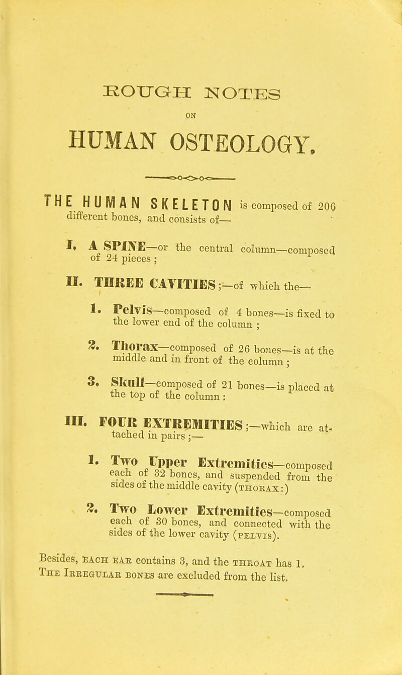 ON HUMAN OSTEOLOGY. THE HUMAN SKELETON is composed of 200 different bones, and consists of— I. A SPiXE—or the central column—composed of 24 pieces; II. THREE CAVITIES ;-of whieh the- 1. Pelvis—composed of 4 bones—is fixed to the lower end of the column ; 3. Thorax—composed of 26 bones—is at the middle and in front of the column ; 3, Skllll—composed of 21 bones—is placed at the top of the column : III. FOUR EXTREMITIES ;-which are at- tached in pairs ;— I. Two Upper Extremities-composed each of 32 bones, and suspended from the sides of the middle cavity (thorax :) 3. Two Lower Extremities—composed each of ,30 bones, and connected with the sides of the lower cavity (pelvis). Besides, each ear contains 3, and the throat has 1. The Irregular bones are excluded from the list.