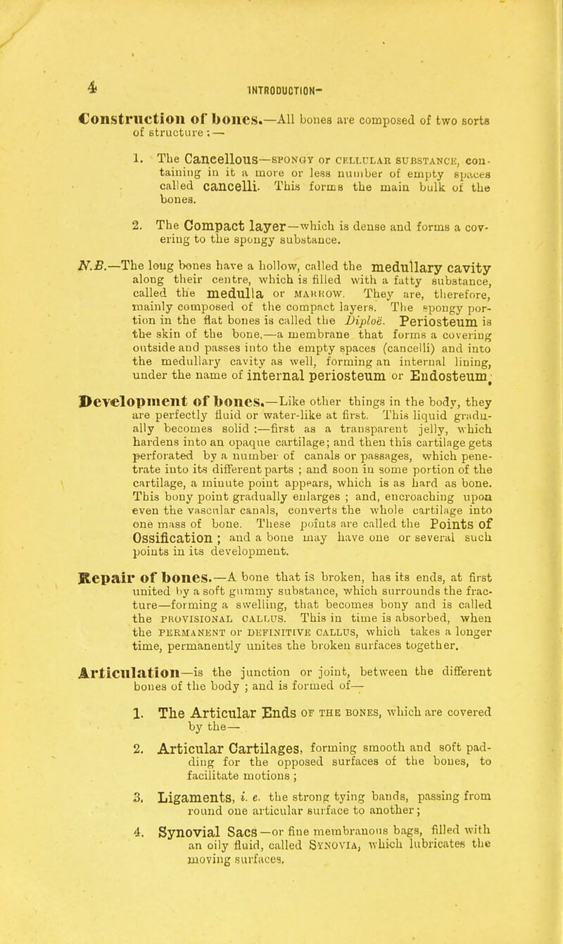 Const ruction Of boilCS.—All bones are composed of two sorts of structure: — 1. The Cancellous—spongy or cf.llclar substance, con- taining in it a more or leas number of empty Bpaces called cancelli. This forms the main bulk, of the bones. 2. The Compact layer—which is dense and forms a cov- ering to the spongy substance. N.£.—The long bones have a hollow, called the medullary cavity along their centre, which is filled with a fatty substance, called the medulla or makkow. They are, therefore, mainly composed of the compact layers. The spongy por- tion in the flat bones is called the Jjiploe. Periosteum is the skin of the bone,—a membrane that forms a covering outside and passes into the empty spaces (cancelli) and into the medullary cavity as well, forming an internal lining, under the name of internal periosteum or Endosteunr Development Of bones.—Like other things in the body, they are perfectly fluid or water-like at first. This liquid gradu- ally becomes solid :—first as a transparent jelly, which hardens into an opaque cartilage; and then this cartilage gets perforated by a number of canals or passages, which pene- trate into its different parts ; and soon iu some portion of the cartilage, a minute point appears, which is as hard as bone. This bony point gradually enlarges ; and, encroaching upoa even the vascular canals, converts the whole cartilage into one mass of bone. These points are called the Points of Ossification ; and a bone may have one or several such points in its development. Repair Of bones.—A bone that is broken, has its ends, at first united by a soft gummy substance, which surrounds the frac- ture—forming a swelling, that becomes bony and is called the provisional callus. This in time is absorbed, when the permanent or definitive Callus, which takes a longer time, permanently unites the broken surfaces together. Articulation—is the junction or joint, betweeu the different bones of the body ; and is formed of— 1. The Articular Ends or the bones, which are covered by the— 2. Articular Cartilages, forming smooth and soft pad- ding for the opposed surfaces of the bones, to facilitate motions; 3. Ligaments, i- e. the strong tying bauds, passing from round one articular surface to another; 4. Synovial SaCS—or fine membranous bags, filled with an oily fluid, called Synovia, which lubricates the moving surfaces.