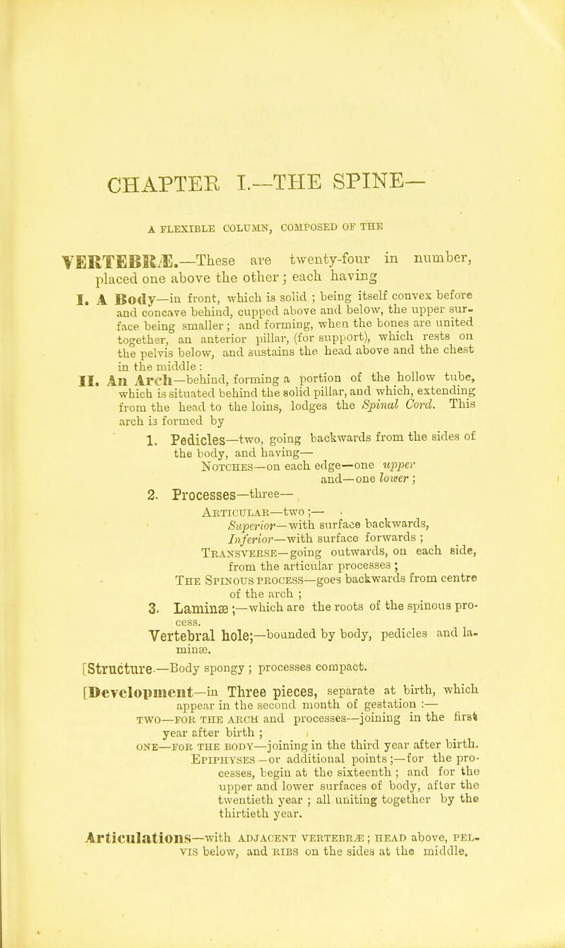 CHAPTER I.—THE SPINE— A FLEXIBLE COLUMN, COMPOSED OF THE VERTEBRAE.—-These are twenty-four in number, placed one above the other; each having I. A Body—in front, which is solid ; being itself convex before and concave behind, cupped above and below, the upper sur- face being smaller ; and forming, when the bones are united together, an anterior pillar, (for support), which rests on the pelvis below, and sustains the. head above and the chest in the middle : II. All Arch—behind, forming a portion of the hollow tube, which is situated behind the solid pillar, and which, extending from the head to the loins, lodges the Spinal Cord. This arch i3 formed by 1. Pedicles—two, going backwards from the sides of the body, and having— Notches—on each edge—one upper and—one lo wer; 2. Processes—three— Articular—two;— Superior— with surface backwards, Inferior—with surface forwards ; Transverse—going outwards, on each side, from the articular processes ; The Spinous process—goes backwards from centre of the arch ; 3. Laminae ;—which are the roots of the spinous pro- cess. Vertebral hole;—bounded by body, pedicles and la- minae, [Structure —Body spongy ; processes compact. [Development—in Three pieces, separate at birth, which appear in the second month of gestation :— two—for the arch and processes—joining in the firs* year after birth ; ONE—for the eody—joining in the third year after birth. Epiphyses—or additional points;—for the pro- cesses, begin at the sixteenth ; and for tho upper and lower surfaces of body, after the twentieth year ; all uniting together by the thirtieth year. Articulations—with adjacent vertebrae ; head above, pel- vis below, and ribs on the sides at the middle.