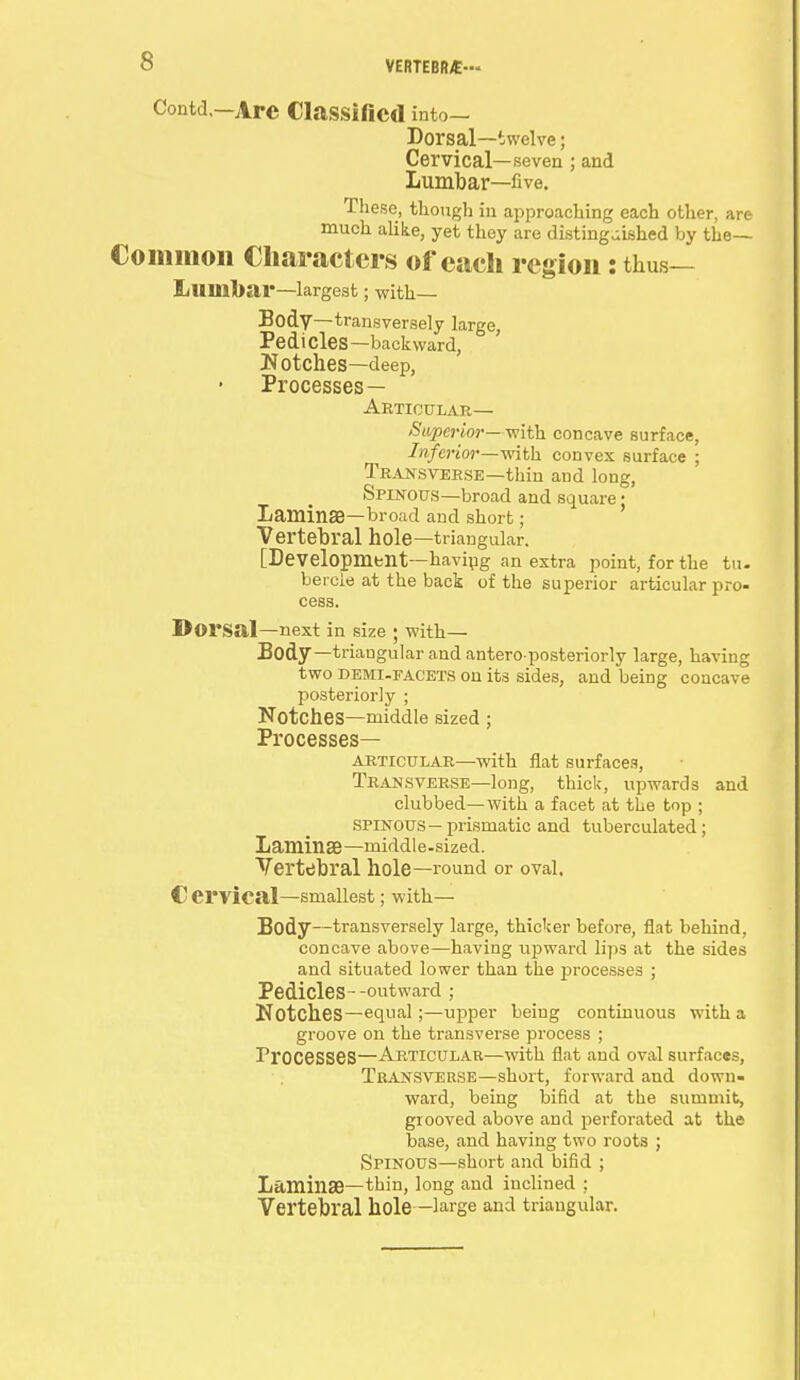 Contd —Are Classified into— Dorsal—twelve; Cervical—seven ; and Lumbar—five. These, tliougb in approaching each other, are much alike, yet they are distinguished by the— Common Characters of each region: thus— Lumbar—largest; with— Body— transversely large, Pedicles—backward, Notches—deep, Processes— Articular— Superior—with concave surface, Inferior—with convex surface ; Transverse—thin and long, Spinous—broad and square; Laminae—broad and short; Vertebral hole—triangular. [Development—having an extra point, for the tu- bercle at the back of the superior articular pro- cess. Dorsal—next in size ; with— Body— triangular and antero-posteriorly large, having two Demi-facets on its sides, and being concave posteriorly ; Notches—middle sized ; Processes— articular—with flat surfaces, Transverse—long, thick, upwards and clubbed—with a facet at the top ; spinous—prismatic and tuberculated; Laminae—middle-sized. Vertebral hole—round or oval. C ervical—smallest; with— Body—transversely large, thicker before, flat behind, concave above—having upward lips at the sides and situated lower than the processes ; Pedicles--outward ; Notches—equal;—upper being continuous with a groove on the transverse process ; Processes—Articular—with flat and oval surfaces, Transverse—short, forward and down- ward, being bifid at the summit, grooved above and perforated at the base, and having two roots ; Spinous—short and bifid ; Laminae—thin, long and inclined ; Vertebral hole —large and triangular.