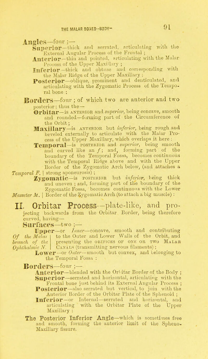 THE MALAR 30NES--B0DY- jLngles—font Superior—thick awl serrated, nrticukting with the External Angular Process of the Frontal ; Anterior— thin and pointed, articulating with the Malar Process of the Upper Maxillary ; Inferior —thick and obtuse and corresponding with the Malar Ridge of the Upper Maxillary ; Posterior—oblique, prominent and denticulated, and articulating with the Zygomatic Process of the Tempo- ral bone ; Borders—-four ; of which two are anterior and two posterior; thus the— Orbitar—is anterior and superior, being concave, smooth and rounded—forming part of the Circumference of the Orbit; Maxillary—is anticrior but inferior, being rough and beveled externally to articulate with the Malar Pro- cess of the Upper Maxillary, which overlaps it here : Temporal—is posterior and superior, being smooth and curved like an /; and, forming part of the boundary of the Temporal Fossa, becomes continuous with the Temporal Ridge above and with the Upper Border of the Zygomatic Arch below, (and attaches a Temporal F. | strong aponeurosis); Zygomatic—is posterior but inferior, Vieing thick and uneven ; and, forming part of the boundary of the Zygomatic Fossa, becomes continuous with the Lower Masscter M. \ Border of the Zygomatic Arch (to attach a big muscle): II. Orbitar Process—plate-like, and pro- jecting backwards from the Orbitar Border, being therefore curved, having—■ Surfaces—two;— 8J|>i>er—or Inner—concave, smooth and contributing Of the Mala) to the Outer and Lower Walls of the Orbit, and branch of the presenting the orifices of one or two Malar Ophthalmic N. Canals (transmitting nervous filaments) ; Lower--or Outer— smooth but convex, and belonging to the Temporal Fossa : Borders—four ;— Anterior—blended with the Orbitar Border of the Body ; Superior—-serrated and horizontal, articulating with the Frontal bone just behind its External Angular Process ; Posterior—also serrated but vertical, to join with the Anterior Border of the Orbitar Plate of the Sphenoid ; Inferior—or Internal—serrated and horizontal, and articulating with the Orbitar Plate of the Upper Maxillary : The Posterior Inferior Angle—which is sometimes free and smooth, forming the anterior limit of the Spheuo- Maxillary fissure.