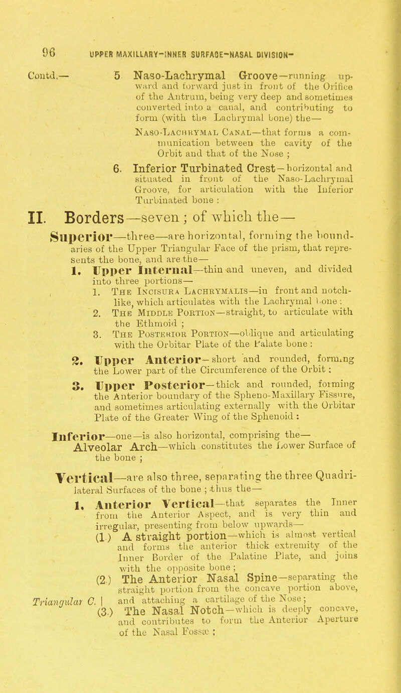 Gontd,— 5 Naso-Lachrymal Groove—running up- ward and forward just in front of the Orifice of the Antrum, being very deep and sometimes converted into a canal, and contributing to form (with the Lachrymal hone) the— Naso-Lachuymal Canal—that forms a com- munication between the cavity of the Orbit and that of the Nose ; 6. Inferior Turbinated Crest— horizontal and situated in front of the Naso-Lachrymal Groove, for articulation with the Inferior Turbinated, bone : II. Borders—seven ; of which the— Superior—three—are horizontal, forming the bound- aries of the Upper Triangular Face of the prism, that repre- sents the bone, and are the— 1. Upper Internal—thin and uneven, and divided into three portions— 1. The Incisura Lachrymalis—in front and notch- like, which articulates with the Lachrymal l one : 2. The Middle Portion—straight, to articulate with the Ethmoid ; 3. The Postewor Portion—oblique and articulating with the Orbitar Plate of the f alate bone : 3. Upper Anterior-short and rounded, forming the Lower part of the Circumference of the Orbit: 3. Upper Posterior—thick and rounded, forming the Anterior boundary of the Spheno-Maxillary Fissure, and sometimes articulating externally with the Orbitar Plate of the Greater Wing of the Sphenoid : Inferior—one—is also horizontal, comprising the— Alveolar Arch.—which constitutes the Lower Surface of the bone ; Vertical—are also three, separating the three Quadri- lateral Surfaces of the bone ; -thus the— 1. Anterior Vertical—that separates the Inner from the Anterior Aspect, and is very thin and irregular, presenting from below upwards— (1) A straight portion—which is almost vertical and forms the anterior thick extremity of the Inner Border of the Palatine Plate, and joins with the opposite bone ; (2 ) The Anterior Nasal Spine-separating the straight portion from the. concave portion above, Trianrmlat C.\ and attaching a cartilage of the Nose; (3.) The Nasal Notch-which is deeply concave, and contributes to form the Anterior Aperture of the Nasal Fossa: :
