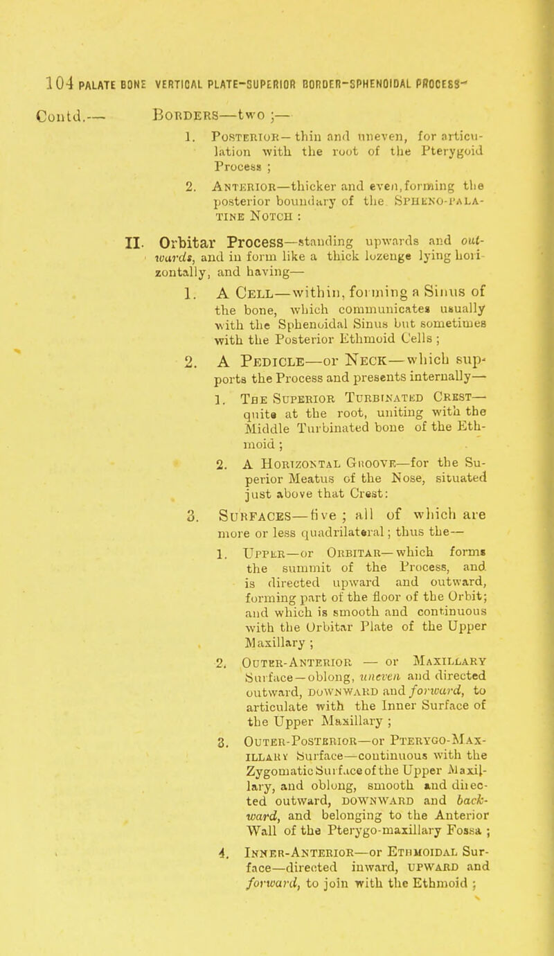 ntU.— Borders—two ;— 1. Posterior—thin and uneven, for articu- lation with the root of the Pterygoid Process ; 2. Anterior—thicker and even,forming the posterior boundary of the Sfheno-pala- tine Notch : II. Orbitar Process—standing upwards and out- wards, and in form like a thick lozenge lying hori- zontally, and having— 1. A Cell—within, forming a Sinus of the bone, which communicates usually with the Sphenoidal Sinus but sometimes with the Posterior Ethmoid Cells ; 2. A Pedicle—or Neck—which strj> ports the Process and presents internally— 1. The Superior Turbinated Crest— quit* at the root, uniting with the Middle Turbinated bone of the Eth- moid ; 2. A Horizontal Guoove—for the Su- perior Meatus of the Nose, situated just above that Crest: 3. Surfaces—tive ; all of which aie more or less quadrilateral; thus the— 1. Upper—or Orbitar—which forms the summit of the Process, and is directed upward and outward, forming part of the floor of the Orbit; and which is smooth and continuous with the Orbitar Plate of the Upper Maxillary ; 2. Outer-Anterior — or Maxillary Surface —oblong, uneven and directed outward, downward and forward, to articulate with the Inner Surface of the Upper Maxillary ; 3. Outer-Posterior—or Pterygo-Max- ILLarv Surface—continuous with the Zygomatic Surface of the Upper Maxil- lary, and oblong, smooth auddiiec- ted outward, downward and back- ward, and belonging to the Anterior Wall of the Pterygo-maxillary Fossa ; 4. Inner-Anterior—or Ethmoidal Sur- face—directed inward, upward and forward, to join with the Ethmoid ;