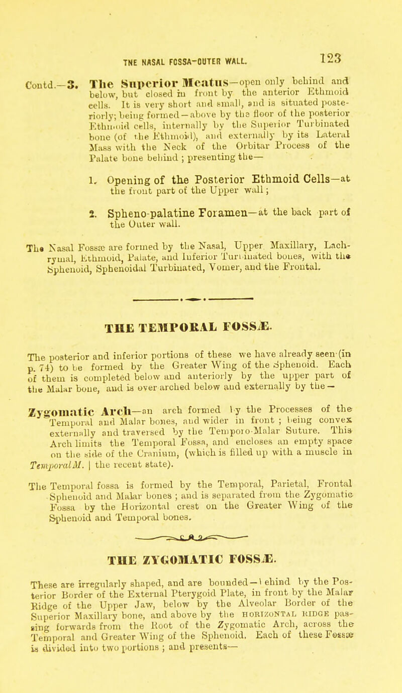 TNE NASAL FOSSA-OUTER WALL. Contd.-3. The Superior McatUS-open only behind and below, but closed in front by the anterior Ethmoid cells. It is very short and small, and is situated poste- riorly; being formed-above by the floor of the posterior Ethmoid cells, internally by the Superior Turbinated bone (of the Ethmoid), and externally by its Lateral Mass with the Neck of the Orbitar Process of the Palate bone behind ; presenting the— 1, Opening of the Posterior Ethmoid Cells—at the front part of the Upper wall; 2. Spheno palatine Foramen—at the back part of the Outer wall. Th« Nasal Fossrc are formed by the Nasal, Upper Maxillary, Lach- rymal, Ethmoid, Palate, and Inferior Turbinated bones, with th* fcphen'oid, Sphenoidal Turbinated, Vomer, and the Frontal. THE TEMPORAL FOSSiE. The posterior and inferior portions of these we have already seen-(in p. 74) to be formed by the Greater Wing of the Sphenoid. Each of them is completed below and anteriorly by the upper part of the Malar bone, and is over arched below and externally by the — Zygomatic Arch— an arch formed l y the Processes of the Temporal and Malar bones, and wider in front ; being convex externally and traversed by the Temporo-Malar Suture. This Arch limits the Temporal Fossa, and encloses an empty space on the side of the Cranium, (which is filled up with a muscle in TemporalM. \ the recent state). The Temporal fossa is formed by the Temporal, Parietal, Frontal Sphenoid and Malar bones ; and is separated from the Zygomatic Fossa by the Horizontal crest on the Greater Wing of the Sphenoid ami Temporal bones. THE ZYGOMATIC FOSSiE. These are irregularly shaped, and are bounded —1 ehind by the Pos- terior Border of the External Pterygoid Plate, in front by the Malar Ridge of the Upper Jaw, below by the Alveolar Border of the Superior Maxillary bone, and above by the horizontal kidge pas- sing forwards from the Boot of the Zygomatic Arch, across the Temporal and Greater Wing of the Sphenoid. Each of these Fossae w divided into two portions ; and presents—