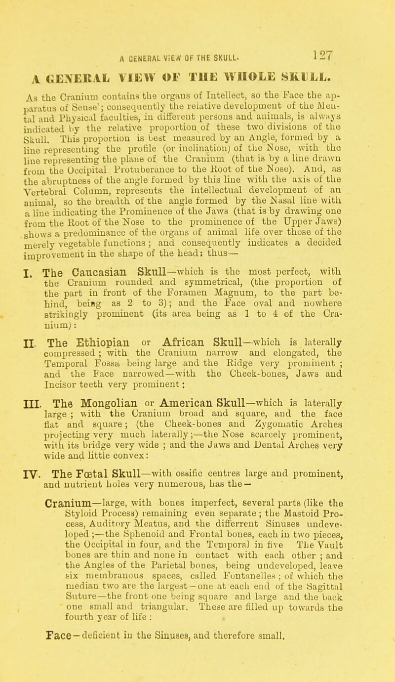 A CENERAL ViEtf OF THE SKULL. A GENERAL VIEW OF THE WHOLE SKI LL. As the Cranium contains the organs of Intellect, so the Face the ap- paratus of Sense'; consequently the relative development of the Men- tal and Physical faculties, in different persons and animals, is always indicated by the relative proportion of these two divisions of the Skull. This proportion is best measured by an Angle, formed by a line representing the profile (or inclination) of the Nose, with the line representing the plane of the Cranium (that is by a line drawn from the Occipital Protuberance to the Koot of the Nose). And, as the abruptness of the angle formed by this line with the axis of the Vertebral Column, represents the intellectual development of an animal, so the breadth of the angle formed by the Nasal line with a line indicating the Prominence of the Jaws (that is by drawing one from the Root of the Nose to the prominence of the Upper Jaws) shows a predominance of the organs of animal life over those of the merely vegetable functions ; and consequently indicates a decided improvement in the shape of the head: thus— I. The Caucasian Skull—which is the most perfect, with the Cranium rounded and symmetrical, (the proportion of the part in front of the Foramen Magnum, to the part be- hind, beiag as 2 to 3); and the Face oval and nowhere strikingly prominent (its area being as 1 to 4 of the Cra- nium) : II. The Ethiopian or African Skull—which is laterally compressed ; with the Cranium narrow and elongated, the Temporal Fossa being large and the Ridge very prominent ; and the Face narrowed—with the Cheek-bones, Jaws and Incisor teeth very prominent; III. The Mongolian or American Skull—which is laterally large ; with the Cranium broad and square, and the face flat and square; (the Cheek-bones and Zygomatic Arches projecting very much laterally;—the Nose scarcely prominent, with its bridge very wide ; and the Jaws and Dental Arches very wide and little convex: IV- The Foetal Skull—with ossific centres large and prominent, and nutrient holes very numerous, has the — Cranium—large, with bones imperfect, several parts (like the Styloid Process) remaining even separate ; the Mastoid Pro- cess, Auditory Meatus, and the difl'errent Sinuses undeve- loped ;—the Sphenoid and Frontal bones, each in two pieces, the Occipital in four, and the Temporal in five The Vault bones are thin and none in contact with each other ; and the Angles of the Parietal bones, being undeveloped, leave six membranous spaces, called Fontanelles ; of which the median two are the largest —one at each end of the Sagittal Suture—the front one being square and large and the back one small and triangular. These are filled up towards the fourth year of life : Face —deficient in the Sinuses, and therefore small.