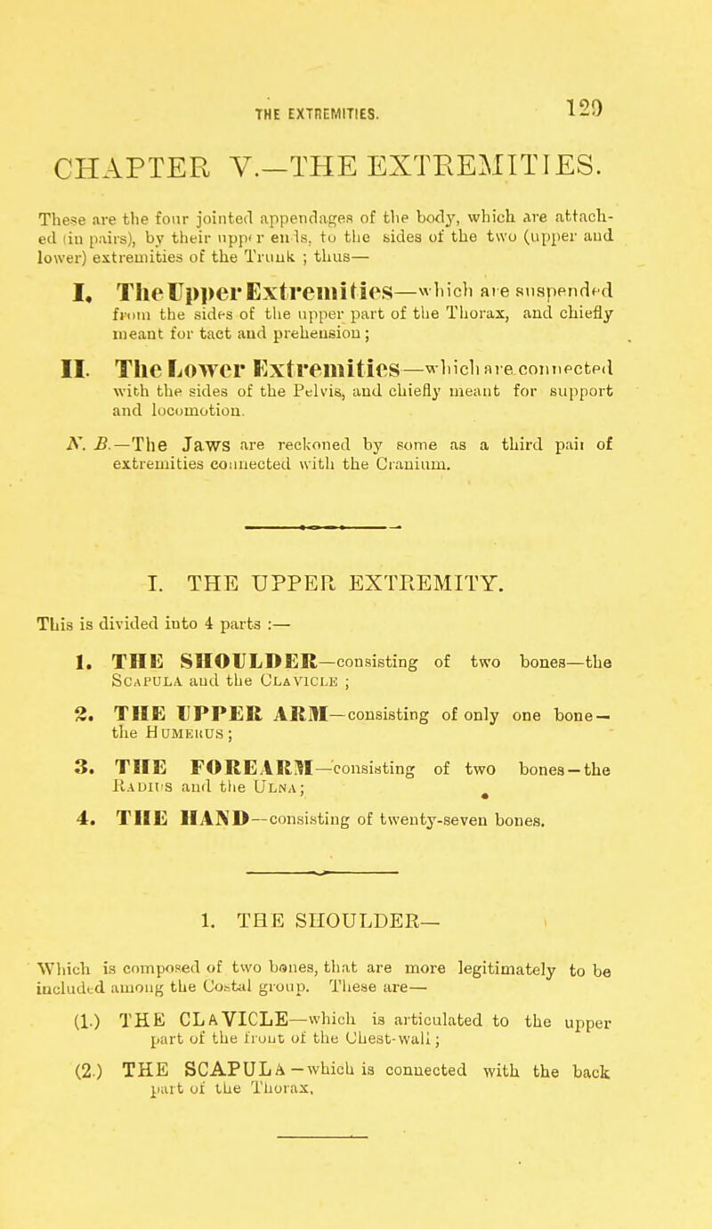 THE EXTIiEMITIES. 120 CHAPTER V.—THE EXTREMITIES. The*e are the four jointed appendages of the body, which are attach- ed i in pairs), by their nppd' en Is, to the bides of the two (upper and lower) extremities of the Trunk ; thus— I, The Upper Extremities—which are suspended from the sides of the upper part of the Thorax, and chiefly meant for tact and prehension; II. The Lower Extremities—which are connected with the sides of the Pelvis, and chiefly meant for support and locomotion. N. B.—The Jaws are reckoned by some as a third paii of extremities connected with the Cranium. I. THE UPPER EXTREMITY. This is divided iuto 4 parts :— 1. THE SHOULDER—consisting of two bones—the Scapula, and the Clavicle ; 2. THE UPPER ARM-consisting of only one bone- the -Humerus; 3. THE FOREARM—consisting of two bonea-the EadH'S and the Ulna; 4. THE HAND—consisting of twenty-seven bones. 1. THE SHOULDER— Which is composed of two bones, that are more legitimately to be included among the Co.-.tul group. These are— (1.) THE CLAVICLE—which is articulated to the upper part of the trout of the Chest-wall; (2.) THE SCAPULA-which is connected with the back part of the Thorax,