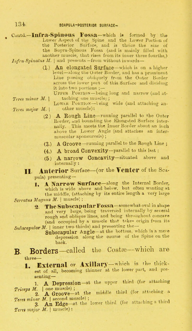 134* 80APULA-PQSTER10R SURFACE— Cuutd.—Illfra-SpillOUS Fossa—which in formed by the Lower Aspect of the Spine and the Lower Portion of the Posterior Surface, and is thrice the size of the Supra-Spinous Fossa (and is mainly tilled with another muscle, that rises from its inner three fourths,) Infra spinatus M. \ and presents—from without inwards— (1) An elongated Surface—which is on a higher level—along tlie Outer Border, and has a prominent Line pissing obliquely from the Outer Border across the lower part of this Surface and dividing it into two portions ;— Uppkk Portion—being long and narrow (and at- Teres minor M. | taching one muscle; ; Lowk.1i Portion—leiug wide (and attaching an- Terei major M< | other muscle): (2 ) A Rough Line—running parallel to the Outer Border, and bounding the Elongated Surface inter- nally. This meets the Inuer Border about an inch Above the Lower Angle (aud attaches an inter- muscular aponeurosis); (3.) A Groove—running parallel to the Rough Line ; (4.) A broad Convexity—parallel to this last: (5) A narrow Concavity—situated above and internally : II. Anterior Surface—(or the Venter of the Sea- pula) presenting— 1, A Narrow Surface—along the Internal Border, which is wide above and below, but often wanting at the middle, (attaching by its entire length a very large Serratu» Magma M. | muscle); 3. The Subscapular Fossa—somewhat oval in shape and very large, being traversed internally by several rough and oblkpie lines, and being throughout concave (and occupied by a mtifcle that take* origin from its Subscapular M. | inner two-thirds) and presenting the— Subscapular Angle-at the bottom, which is a mere depression along the course of the Spine on the baek. B. Borders—called the Costse—which are three— 1. External or Axillary—which is thH thick- est of all, becoming thinner at the lower part, and pre- senting— 1. A DepreSSion-at the upper third (for attaching Tricevs M. I one muscle) ; 2. A Gr00Ve-at the middle third (for attaching a Teres minor M. | second muscle) ; 3. An Edge—at the lower third (for attaching a third Teret majar M. | muscle):