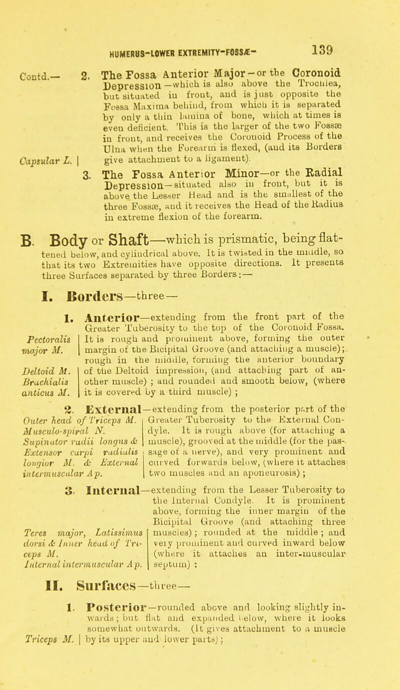 Contd.— Capsular L. | The Fossa Anterior Major-or the Coronoid Depression —which is also above the Trochlea, but situated iu fvout, and is j ust opposite the fossa Maxima behind, from which it is separated by only a thin lamina of bone, which at times is even deficient. This is the larger of the two Fossae in front, and receives the Coionoid Process of the Ulna when the Forearm is Hexed, (and its Borders give attachment to a ligament). 3. The Fossa Anterior Minor—or the Radial Depression—situated also iu front, but it is above the Lesser Head and is the smallest of the three Fossae, and it receives the Head of the Kadius in extreme flexion of the forearm. B- Body or Shaft—which is prismatic, being flat- tened below, and cyliudrical above. It is twisted in the middle, so that its two Extremities have opposite directions. It presents three Surfaces separated by three Borders; — I. Borders—three — 1. Pectoralis major M. Deltoid M. Brachialis anticus M. Anterior—extending from the front part of the Greater Tuberosity to the top of the Coi onoid Fossa. It is rough, and prominent above, forming the outer margin of the Bicipital Groove (and attaching a muscle); rough in the miadle, forming the anterior boundary of the Deltoid impression, (and attacbiug part of an- other muscle) ; and rounded and smooth below, (where it is covered by a third muscle) ; 2. External—extending from the posterior part of the Greater Tuberosity to the External Con- dyle. It is rough above (for attaching a muscle), grooved at the middle (for the pas- sage of a nerve), and very prominent and curved forwards below, (where it attaches two muscles and an aponeurosis) ; Outer head of Triceps M ftlusculo-spiyal N. Supinator radii longus & Extensor carpi radialis longior M. tfc External intermuscular Ap. 3- Internal Teres major, Latissimus dorsi <k Inner head of Tri- ceps M. Internal intermuscular A p. extending from the Lesser Tuberosity to the Internal Condyle. It is prominent above, forming the inner margin of the Bicipital Groove (and attaching three muscles); rounded at the middle ; and veiy prominent and curved inward below (where it attaches an inter-muscular septum) : II. Surfaces—three— 1. Posterior—rounded above and looking slightly in- wards ; but flat and expanded t elow, where it looks somewhat outwards. (It gives attachment to a muscle Triceps M. \ by its upper and lower parts);