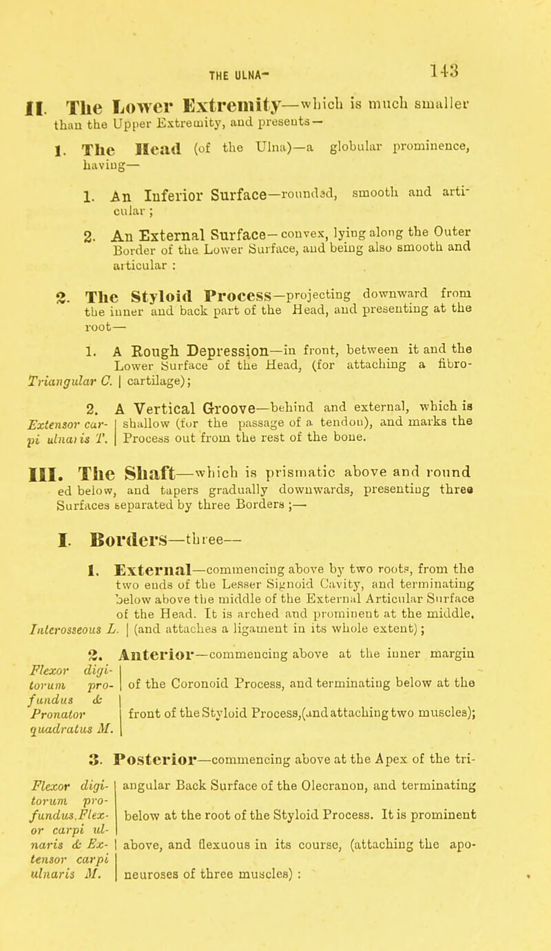 US II. The Lower Extremity—which is much smaller than the Upper Extremity, aud presents — 1. TIlC Head (of the Ulna)—a globular prominence, having— 1. An Inferior Surface—roundad, smooth and arti- cular ; 2- All External Surface- convex, lying along the Outer Border of the Lower Surface, and being also smooth and articular : 2. The Styloid Process—projecting downward from the inner and back part of the Head, and presenting at the root— 1. A Eough Depression—iu front, between it and the Lower Surface of the Head, (for attaching a fibro- Triangular C. | cartilage); 2. A Vertical Groove—behind and external, which is Extensor car- I shallow (for the passage of a tendon), and marks the pi ulna) is T. \ Process out from the rest of the bone. III. The Shaft—which is prismatic above and round ed below, and tapers gradually downwards, presenting threa Surfaces separated by three Borders ;— I. Borders—three— 1. External—commencing above by two root?, from the two ends of the Lesser Signoid Cavity, and terminating below above the middle of the External Articular Surface of the Head. It is arched and prominent at the middle. Interosseous L. | (and attaches a ligament in its whole extent); 2. Anterior—commencing above at the inner margin Flexor diyi- of the Coronoid Process, and terminating below at the torum pro- fundus & Pronator quadrat us M. front of the Styloid Process,(and attaching two muscles); 3- Posterior—commencing above at the Apex of the tri- angular Back Surface of the Olecranon, and terminating below at the root of the Styloid Process. It is prominent Flexor digi- torum pro- fundus.Flex- or carpi id- naris & Ex- | above, and flexuous in its course, (attaching the apo tensor carpi