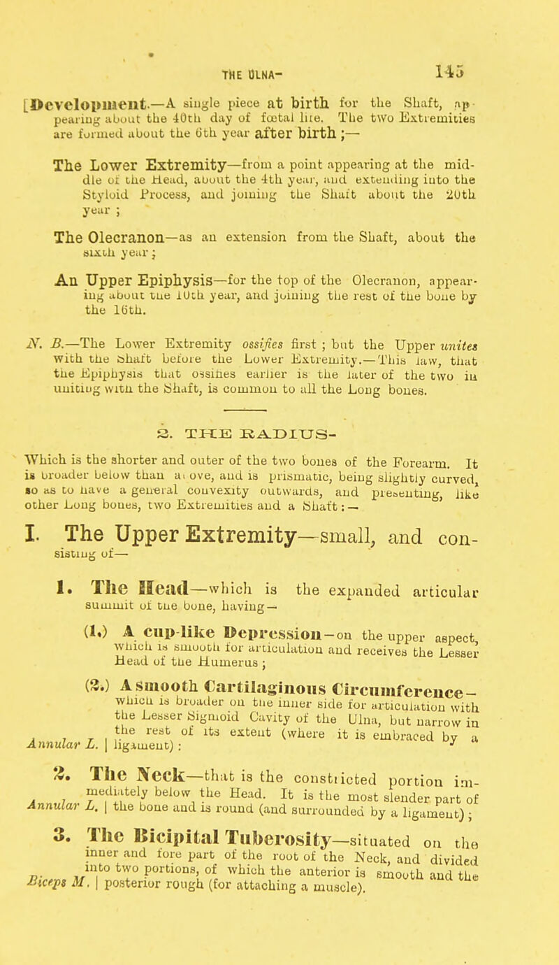 [Development—A single piece at birth for the Shaft, ap- pearing about the 40th day of foetal lire. The two Extremities are formed about the tith. year after birth J— The Lower Extremity—from a point appearing at the mid- dle of ihe Head, about the 4th year, and extending iuto the Styloid Process, and joining the Shaft about the 2Uth year ; The Olecranon—as an extension from the Shaft, about the six oh year; An Upper Epiphysis—for the top of the Olecranon, appear- ing about tne iUch year, and joining the rest of the bone by the 16th. iV. B.—The Lower Extremity ossifies first ; but the Upper unites with the shaft before the Lower Extremity.— This law, that the Epiphysis that ossihes earlier is the later of the two in uniting witn the Shaft, is common to all the Long bones. 3. THE R^DXUS- Which is the shorter and outer of the two bones of the Forearm. It ia broader below than a. ove, and is prismatic, being slightly curved •o as to nave a general convexity outwards, and presenting, like other Long bones, two Extremities and a Shaft: — I. The Upper Extremity—small, and con- sistiug of— 1. The Head—which is the expanded articular summit of tne bone, having — (1,) A cup-like Depression-on the upper aspect wnich is smooth for articulation and receives the Lesser Head of tne Humerus ; (2.) A smooth Cartilaginous Circumference- whioti is broader ou tne inner side for articulation with the Lesser Sigmoid Cavity of the Ulna, but narrow in the rest of its extent (where it is embraced bv a Annular L. | hgiment): 3 3. The Neck—that is the consttiefced portion im- mediately below the Head. It is the most slender part of Annular L. \ the bone and is round (and surrounded by a ligament) ; 3. The Bicipital Tuberosity—situated on the inner and fore part of the root of the Neck, and divided mto two portions of which the anterior is smooth and the Bteept M. | posterior rough (for attaching a muscle)