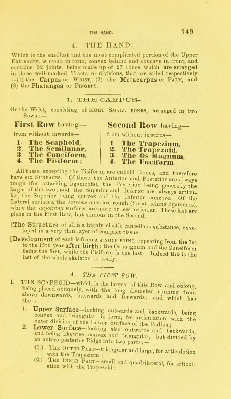 4. THE HAND — Which is the smallest and the most complicated portion of the Upper Extremity, is ovoid in form, convex behind and concave in front, and contains 32 joints, being marie up of 27 bones, which are arranged in three well-marked Tracts or divisions, that are called respectively —(l) the Carpus or Wrist, (2) the Metacarpus or Palm, and (3) the Phalanges or Fingers. 1. THE CAEPUS- Or the Wrist, consisting of eight Small bones, arranged in two Hows :— First ROW having— from without inwards— 1. The Scaphoid, 2. The Semilunar, 3. The Cuneiform, 4. The Pisiform Second Row having- from without inwards— 1 The Trapezium, 3. The Trapezoid, 3. The ©s jtlasmuin, 4. The Unciform. All these, excepting the Pisiform, are cuboid bones, and therefore bave six Surfaces. Of these, the Anterior and Posterior are always rough (for attaching ligaments), the Posterior Leiug generally the larger of the two ; and the Superior and Inferior are always articu- lar, the Superior I eiug convex and the Inferior concave. Of the Lateral surfaces, the extreme ones are rough (for attaching ligaments) while the tu/joininy surfaces are more or less articular. These last are plane in the First Row, but sinuous in the Second. [The Structure of all is a highly elastic cancellous substance enve- loped iu a very thin layer of compact tissue. [Development of each is from a single point, appearing from the 1st to the loth year after birth ; the Os magnum and the Cuneiform being the first, while the Pisiform is the last. Indeed this is the last of the whole skeleton to ossify. A. THE FIRST ROW. L THE SCAPHOID-which is the largest of this Row and oblong being placed obliquely, with the long diameter running froS above downwards, outwards and forwards; and which has Upper Surface-looking outwards and backwards, being convex and triangular inform, for articulation with III T nlJ'n1 the, L0W61' Srface of tbe Radius j LTbrin?rrtfaC-e~l0°k,,,g al8S outwarda aud 'Awards, and bemg likewise convex and triangular, but divided bv an anteroposterior Ridge into two parts ; - * (2° SSL ^«S3h • -tM- 1. 2.