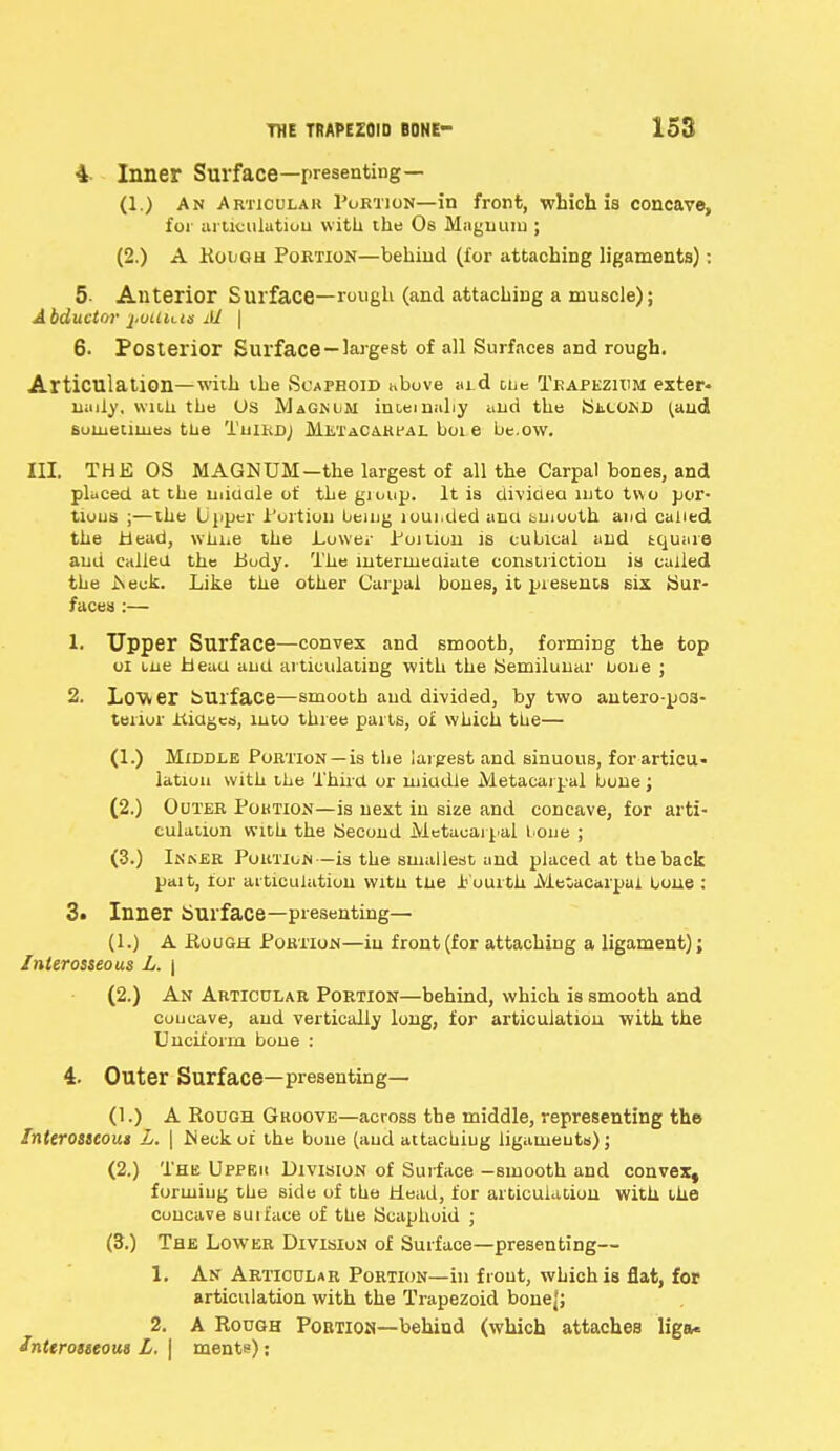 4- Inner Surface—presenting— (1.) An Articular Portion—in front, which is concave, for articulation with the Os Magnum ; (2.) A Rough Portion—behind (for attaching ligaments): 5- Anterior Surface—rough (and attaching a muscle); Abductor j.ouuts M \ 6- Posterior Surface — largest of all Surfaces and rough. Articulation—with the Scaphoid above aid tbe Trapezium exter- nally, with the Us Magnum internally and the SiicofcD (and sometimes the Tuirdj Metacarpal boi e be.ow. III. THE OS MAGNUM—the largest of all the Carpal bones, and placed at the niidale of the gioup. It is divided into two por- tions ;—the Upper Portion being loui.ded and buiooth and called the Mead, wiiue the Lower Poition is cubical and fcquare and called the Body. The intermediate constriction is called the .Neck. Like the other Carpal bones, it presents six {Sur- faces :— 1. Upper Surface—convex and smooth, forming the top ol tne Head and articulating with the Semilunar none ; 2. Lower Surface—smooth and divided, by two anteropos- terior itidges, into three parts, of which the— (1.) Middle Portion —is the largest and sinuous, for articu- lation with the Third or middle Metacarpal bone ; (2.) Outer Poktion—is next in size and concave, for arti- culation with the Second Metacarpal bone ; (3.) Inner Portion—is the smallest and placed at the back pait, for articulation witn tne Pourth Metacarpal bone: 3* Inner Surface—presenting— (1.) A Rough Portion—in front (for attaching a ligament); Interosseous L. \ (2.) An Articular Portion—behind, which is smooth and concave, and vertically long, for articulation with the Unciform bone : 4. Outer Surface—presenting— (1.) A Rough Gkoove—across the middle, representing the Interosseous L. \ Neck or the bone (and attacuiug ligaments); (2.) The Uppbh Division of Surface —smooth and convex, forming the side of the Head, for articulation with the Concave suiface of the Scaphoid ; (3.) The Lower Division of Surface—presenting— 1. An Articular Portion—hi front, which is flat, for articulation with the Trapezoid bonej; 2. A Rough Portion—behind (which attaches liga* Interosseous L. | ments):