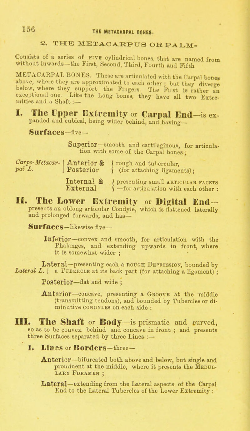 THE METACARPAL B0NE8- S. THE METACA.EPUS OKPALM- Consists of a series of five cylindrical bones, that are named from without inwards—the First, Second, Third, Fourth and Fifth METACARPAL BONES. These are articulated with the Carpal bones above, where they are approximated to eacli orher ; but they diverge below, where they support the Fingers The First is rather an exceptional one. Like the Long bones, they have all two Extre- mities ami a Shaft:— I. The Upper Extremity or Carpal End—is ex- panded aud cubical, being wider Dehind, and having Surfaces—five- Superior—smooth and cartilaginous, for articula- tion with some of the Carpal bones ; Carpo-Metacar- I Anterior & ) rough and tubercular, pal L. | Posterior \ (for attaching ligaments); Internal & ) presenting small articular facets External j —for articulation with each other : II. The Lower Extremity or Digital End- presents an oblong articular Condyle, which is flattened laterally and prolonged forwards, and has— Surfaces—likewise five- Inferior—convex and smooth, for articulation with the Phalanges, and extending upwards in front, where it is somewhat wider ; Lateral—presenting each a rough Depression, bounded by Lateral L. | a Tubercle at its back part (for attaching a ligament) ; Posterior—flat and wide ; Anterior—concave, presenting a Groove at the middle (transmitting tendons), aud bounded by Tubercles or di- minutive condyles on each side : III. The Shaft or Body—is prismatic and curved, so as to be convex behind aud concave in front ; and presents three Surfaces separated by three Lines :— 1. Lines or Borders—three- Anterior—bifurcated both above and below, but single and prominent at the middle, where it presents the Medul- lary Foramen ; Lateral—extending from the Lateral aspects of the Carpal End to the Lateral Tubercles of the Lower Extremity ;