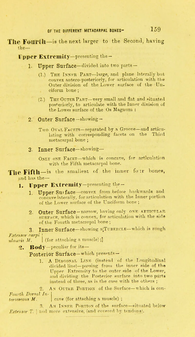 The Fourth—is the next larger to the Second, having the— I'ppcr Extremity—presenting the- 1. Upper Surface— divided into two parts — (1.) The Inner Part—large, and plane laterally but convex antero-posteriorl}', for articulation with tlie Outer division of the Lower surface of the Un- ciform bone; (2.) The Outer Part—very small and flat and situated posteriorly, to articulate with the Inner division of the Lowei surface of the Os Magnum : 2. Outer Surface -showing - Two Oval Facets—separated by a Groove—and articu- lating with corresponding facets on the Third metacarpal bone ; 3- Inner Surface—showing— Only one Facet—which is concave, for articulation with the Fifth metacarpal bone. ThC Fifth—is ine smallest of the inner fo :r hones, and has the— 1. I'pper Extremity—presenting the- 1. Upper Sniface—convex from before backwards and concave laterally, for articulation with the Inner portion of the Lower surface of the Unciform bone; 2- Outer Surface-narrow, having only ONE AT.TTCTTLATi surface, which is convex, for articulation with the side of the Fourth metacarpal bone ; 3. Inner Surface—showing ajTuBERCi.K— which is rough Extennor rarpi j ulnaris M. | (for attaching a muscle);] 3. Body —peculiar for its— Posterior Surface—which presents~ 1. A Diagonal Line (instead of the Longitudinal divided line)—passing from the inner side of the Upper Extremity to the outer side of the Lower, and dividing the Posterior surface into two parts instead of three, as is the case with the others ; 2. An Outer Portion of the Surface—which is con- Fourth Dornd In- teroiueout Af. cave (for attaching a muscle) ; 3. An Inner Portion of the surface—situated br-low Extrmnr T. ! and more extensive, land covered by tendons).