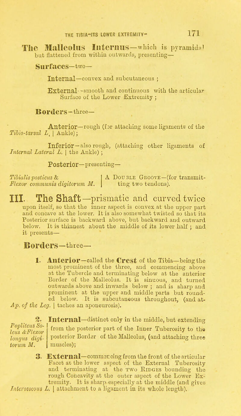 The Malleolus Interims—which is pyramidal but flattened from within outwards, presenting— Surfaces—two- Internal—convex and subcutaneous ; External- -smooth and continuous with the articular Surface of the Lower Extremity ; Borders-three- Anterior—rough (f ;>r attaching some ligaments of the Tibio-tarsal L, | Ankle); Inferior — also rough, (attaching other ligaments of Internal Lateral L. \ the Ankle) ; Posterior—presenting— Tibialis yosticxis & Flexor communis digitorum M. A Double Groove—(for transmit- ting two tendons). III. The Shaft—prismatic and curved twice upon itself, so that the inner aspect is convex at the upper part and concave at the lower. It is also somewhat twisted so that its Posterior surface is backward above, but backward and outward below. It is thinnest it presents— about the middle of its lower half ; and Borders—three— 1. Anterior—called the Crest of the Tibia—being the most prominent of the three, and commencing above at the Tubercle and terminating below at the anterior Border of the Malleolus. It is sinuous, and turned outwards above and inwards below ; and is sharp and prominent at the upper and middle parts but round- ed below. It is subcutaneous throughout, (and at- Af. of the Leg. | taches an aponeurosis). 2. Internal—distinct only in the middle, but extending ^oplitcus So- from tbe posterior parfc of tue Inuer Tuberosity to the posterior Border of the Malleolus, (and attaching three muscles); longus digi- torum M. 3. External—commaccing from the front of the articular Facet at the lower aspect of the External Tuberosity and terminating at the two Ridges bounding the rough Concavity at the outer aspect of the Lower Ex- tremity. It is sharp-especially at the middle (and gives Interosseous L, | attachment to a ligament in its whole length).