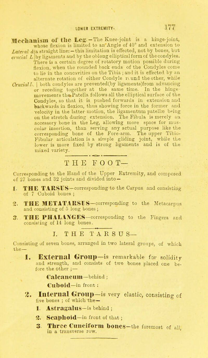 LOWER EXTREMITY- MCChailisill Of tllC Leg.-The Knee-joint is a hinge-joint, whose flexion is limited to au'Angle of 40° and extension to Lattral <t|a straight line: —this limitation is effected, not by bones, but crucial L [by ligaments and by the oblong elliptical form of the condyles. There is a certain degree of rotatory motion possible during flexion, when the rounded back euds of the Condyles come to Lie in the concavities on the Tibia ; and it is effected by an alternate rotation of either Condyle nund the other, while Crucial L. \ both condyles are prevented(by ligaments)from advancing or receding together at the same time. In the hinge- movements th&Patella follows all the elliptical surface of the Condyles, so that it is pushed forwards in extension and backwards in flexion, thus showing force in the former and velocity in the latter motion, the ligamentum patellae b^ing on the stretch during extension. The Fibula is merely an accessory hone in the Leg, allowing more space for mus- cular insertion, than serving any actual purpose like the corresponding bone of the Fore-arm. The upper Tibio- Fibular articulation is a simple gliding joint, while the lower is more fixed by strong ligaments and is of the mixed variety. THE FOOT— Corresponding to the Hand of the Upper Extremity, and composed of 27 bones and 32 joints and divided into — 1. THE TARSUS—corresponding to the Carpus and consisting of 7 Cuboid bones ; 2. THE METATARSUS—corresponding to the Metacarpus and consisting of 5 long bones; 3. THE PHALANGES—corresponding to the Fingers and consisting of 14 long bone3. I. THE T A R S U S— Consisting of seven bones, arranged in two lateral groups, of which the— 1. External Group—is remarkable for solidity and strength, and consists of two bones placed one be- fore the other ;— Calcaneiim—behind ; Cuboid—in front : 2. Internal Group—is very elastic, consisting of live bones ; of which the — 1. Astragalus—is behind ; 2. Scaphoid—in front of that; 3. Three Cuneiform bones—the foremost of all in a transverse row.