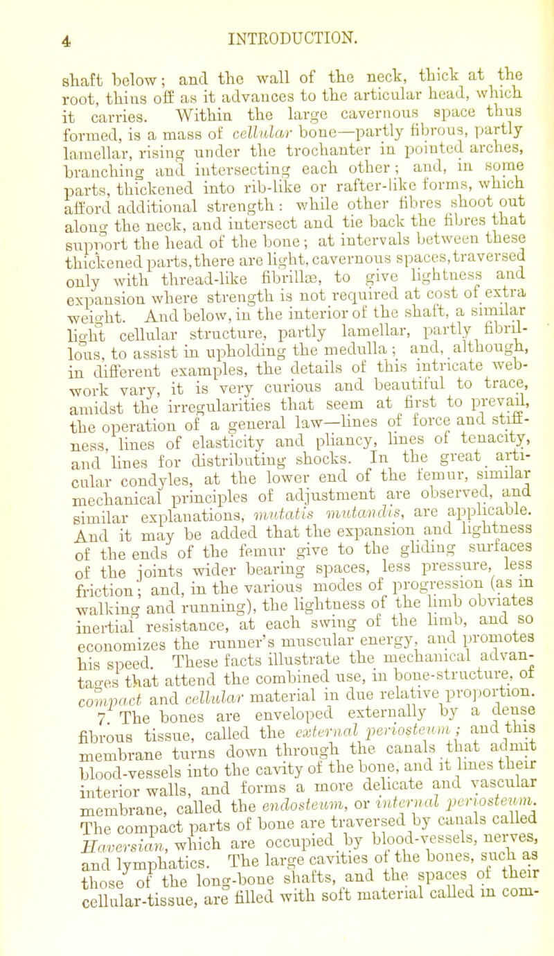 shaft below; and tlio wall of the neck, thick at the root, thins off as it advances to the articular head, which it carries. Within the large cavernous space thus formed, is a mass of cellular bone—partly fibrous, partly Inrnellar, rising under the trochanter in pomted arches, branching and intersecting each other; and, in some parts, thickened into rib-like or rafter-like forms, which afford additional strength : while other fibres shoot out aloniT the neck, and intersect and tie back the fibres that supnort the head of the bone; at intervals between these thickened parts,there are hght, cavernous spaces,traversed only with thread-like fibrillas, to give lightness and expansion where strength is not required at cost of extra weio-ht. And below, in the interior of the shaft, a similar lio-ht cellular structure, partly lamellar, partly fibril- lous, to assist in upholding the medulla ; and, although, in different examples, the details of this intricate web- work vary, it is very curious and beautiful to trace, amidst the irregularities that seem at first to pi'evaff, the operation of a general law-Unes of force and strft- ness lines of elasticity and pliancy, lines of tenacity, and'lines for distributing shocks. In the great _ arti- cular condyles, at the lower end of the femur, similar mechanical principles of adjustment are observed, and similar explanations, nmtafis mutcmclis, are applicable. And it may be added that the expansion and lightness of the ends of the femur give to the ghdiug sm-faces of the ioints wider bearing spaces, less pressure, less friction; and, in the various modes of progression (as m walldng and running), the lightness of the limb obviates inertial resistance, at each swing of the hmb, and so economizes the runner's muscular energy, and promotes his speed These facts illustrate the mechanical advan- tao-es that attend the combined use, m bone-structure, of compact and cellular material in due relative pro] )ortion. 7 The bones are enveloped externally by a dense fibrous tissue, called the cxternM i^eriostenin; and this membrane turns down through the canals that admit blood-vessels into the cavity of the bone, and it Imes their interior walls, and forms a more delicate and vascular membrane, called the enclosteum, or vatcr.nd pcn^steiuii The compact parts of bone are traversed by cauals called Enversicln, ^\uch are occupied by blood-vessels, nerves and lymphatics. The large cavities o the bones, such a3 those of the long-bone shatts, and the spaces of their cellular-tissue, are filled with soft material caUed m com-