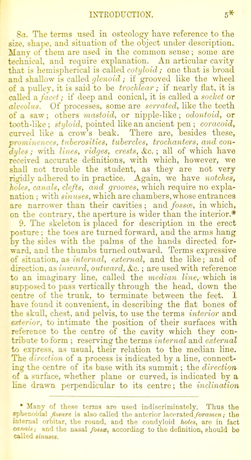 Sa. The terms used in ostcolog}'- have reference to the size, shape, and situation of the object under description. Many of them are used in the common sense; some are technical, and require explanation. An articular cavity that is hemisiDherical is called cotyloid; one that is broad and shallow is called glenoid; if gi-ooved like the wheel of a pulley, it is said to be trochlear; if nearly flat, it is called a. fact; if deep and conical, it is called a socket or alveolus. Of processes, some are serrated, like the teeth of a saw; others mastoid, or nipple-like; odontoid, or tooth-like; sf(/?oiVZ, pointed like an ancient pen ; coracoid, curved like a crow's beak. There are, besides these, prominences, tuberosities, tubercles, troclianters, and con- dyles ; with lines, ridges, crests, &c.; all of which have received accurate definitions, with which, however, we shaU not trouble the student, as they are not very rig:idly adhered to in practice. Again, we have notches, holes, canals, clefts, and grooves, which require no expla- nation ; with sinuses, which are chambers,whose entrances are narrower than their cavities ; and fossae, in which, on the contrary, the aperture is wider than the intei-ior.* 9. The skeleton is placed for description m the erect posture ; the toes are turned forward, and the arms hang by the sides with the palms of the hands directed for- ward, and the thumbs turned outward. Terms expressive of situation, as internal, external, and the like; and of direction, as inicard, outtvard, &c.; are used with reference to an imaginary line, called the median line, which is supposed to pass vertically through the head, down the centre of the trunk, to terminate between the feet. 1 have found it convenient, in describing the flat bones of the skull, chest, and pelvis, to use the terms interior and exterior, to intimate the position of their surfaces with reference to the centre of the cavity which they con- tribute to form ; reserving the terms internal and external to erpre.ss, as usual, their relation to the median line. The direction of a process is indicated by a line, connect- ing the centre of its base with its summit; the direction (A a surface, whether plane or curved, is indicated by a line drawn pjerpendicular to its centre; the inclination * Many of these terms are used indiscriminately. Thus the sphenoi'lal JUmre is also called the anterior laccrat<id foramen; the intemal orbitar, the round, and the condyloid holes, are in fact mn/iij; and the nasal foatce, according to the definition, should be called iinuseM.