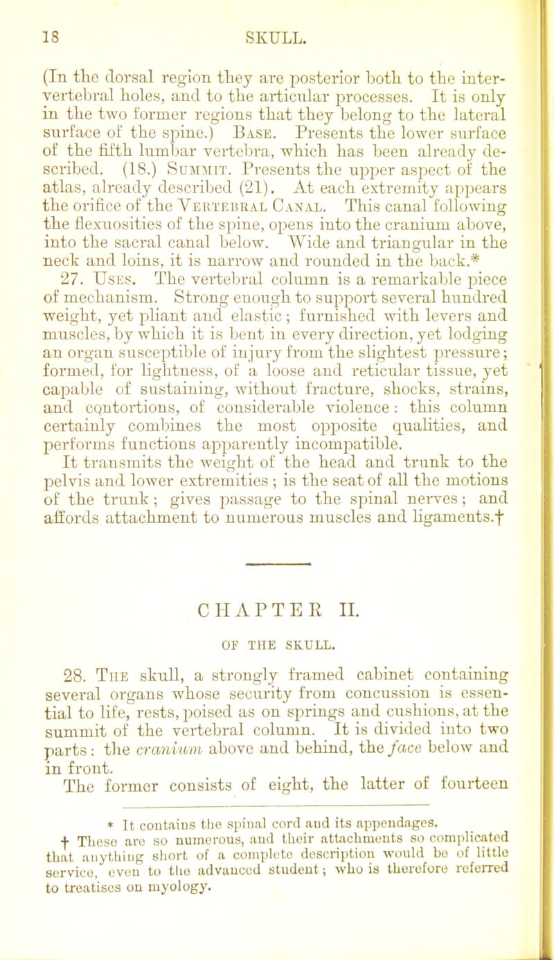 (lu the dorsal region tliey are posterior both to the inter- vertebral holes, and to the articular processes. It is only in the two former regions that they belong to the lateral surface of the sinne.) Base. Presents the lower surface of the fifth lumbar vertebra, which has been already de- scribed. (18.) SuMJiiT. Presents the upper aspect of the atlas, already descrilsed (21). At each extremity appears the orifice of the VEirrEURAL Canal. This canal following the flexuosities of the spine, opens into the cranium above, into the sacral canal below. Wide and triangular in the neck and loins, it is narrow and rounded in the liack.* 27. Uses. The vertebral column is a remarkable piece of mechanism. Strong enough to support several hundi-ed weight, yet pliant and elastic ; furnished with levers and muscles, by which it is bent in every direction, yet lodging an organ susceptible of injury from the slightest pressui'e; formed, for hghtness, of a loose and reticular tissue, yet cajDable of sustaining, without fracture, shocks, strains, and contortions, of considerable violence: this column certainly combines the most opposite quahties, and performs functions apparently incompatible. It transmits the weight of the head and trunk to the pelvis and lower extremities ; is the seat of all the motions of the trunk; gives passage to the spinal nerves; and affords attachment to numerous muscles and ligaments.f CHAPTER 11. OE THE SKULL. 28. The skull, a strongly fi-amed cabinet containing several organs whose security fi-om concussion is essen- tial to life, rests, jjoised as on springs and cushions, at the summit of the vertebral column. It is divided into two parts: the cranium above and behind, the face below and in front. The former consists of eight, the latter of fourteen * It contains the spinal cord and its appendages. •)■ These are so numerous, and tlieir attachmouts so coraplicjited that anything sliort of a complete description would bo of little service, even to tlie advanced student; who is therefore refeiTed to treatises on myology.