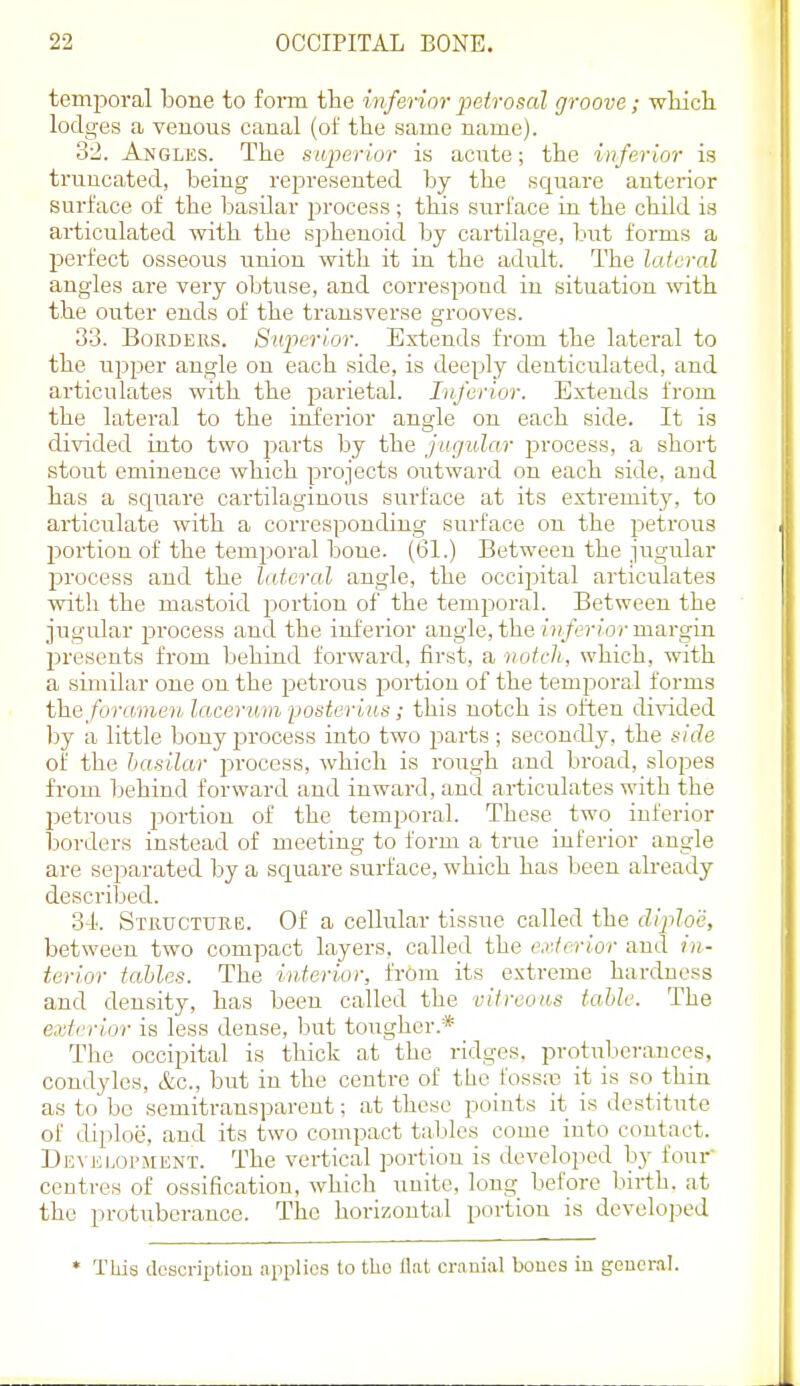 temporal bone to foim the inferior petrosal groove ; whicli lodges a venous canal (of the same name). 32. Angles. The siq^erior is acute; the inferior is truncated, being represented by the square anterior surface of the basilar process; tins surface ui the child is articulated with the sj^henoid by cartilage, but forms a jjerfect osseous union with it in the adult. The lateral angles are very obtuse, and correspond in situation with the outer ends of the transverse grooves. 33. BoKDEas. Sujierlor. Extends from the lateral to the upper angle on each side, is deeply denticulated, and articulates with the parietal. Inferior. Extends from the lateral to the inferior angle on each side. It is divided into two parts by the jugular process, a short stout eminence which projects outward on each side, and has a scpiare cartilaginous surface at its extremity, to articulate with a corresponding surface on the petrous portion of the temporal bone. (61.) Between the jugular process and the lateral angle, the occii^ital articulates with the mastoid portion of the temj^oral. Between the jugular process and the inferior angle, the inferior margin presents from behind forward, first, a notch, which, with a similar one on the petrous jDortiou of the temjjoral forms \}i&fora!meu laeermn poster ins; this notch is often divided by a little bony process into two parts ; secondly, the side of the basilar process, whicli is rough and broad, slopes from behind forward and inward, and articulates with the petrous portion of the temporal. These two inferior borders in.stead of meeting to form a true inferior angle are separated by a sc^uare surface, which has been already described. 34.. SmucTURE. Of a cellular tissue called the diploe, between two compact layers, called the exterior and in- terior tables. The interior, frOm its extreme hardness and density, has been called the vitroons table. The exterior is less dense, but tougher.* The occipital is thick at the ridges, protuljerances, condyles, &c., but in the centre of the foss.-B it is so thin as to be semitransparent; at these points it is destitute of diploe, and its two compact tables come into contact. D£VEi.oi>MENT. The vertical portion is developed by four centres of ossification, which uuite, long before bii-th. at the protuberance. The horizontal portion is develo]_iod • TLds description applies to tlic flat cranial boues in gencnal.