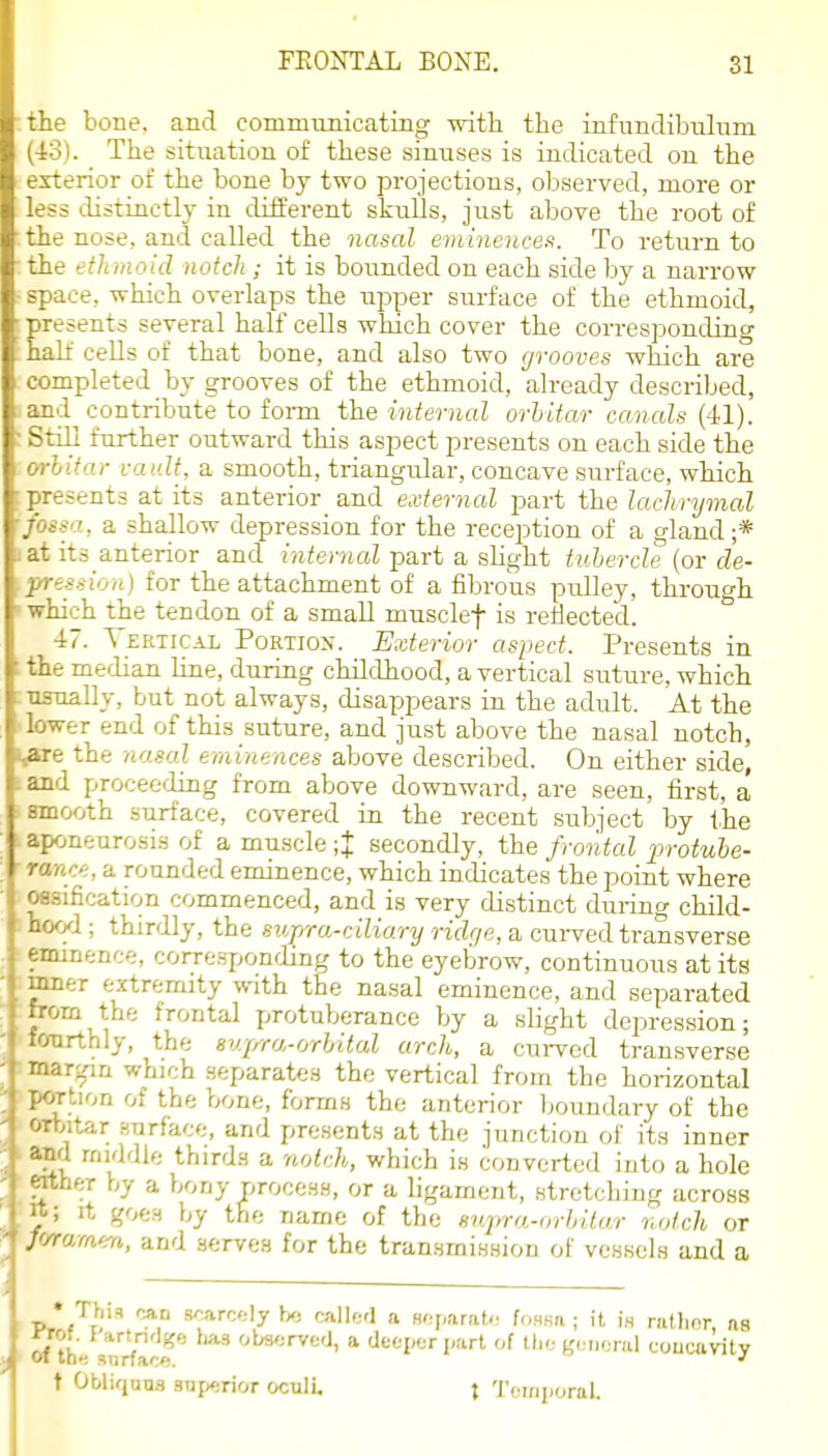 the bone, and communicating with the infundibulum (43). The situation of these sinuses is indicated on the exterior of the bone by two projections, observed, more or less distinctly in different skuUs, just above the root of the nose, and called the nasal eminences. To return to the e til mo id notch ; it is bounded on each side by a narrow space, which overlaps the upper surface of the ethmoid, presents several half cells which cover the corresponding half cells of that bone, and also two grooves which are completed by grooves of the ethmoid, already described, and contribute to foi-m the internal orhitar canals (41). Still further outward this aspect presents on each side the orhitar vai.dt, a smooth, triangular, concave surface, which presents at its anterior^ and external part the lachrymal fossa, a shallow depression for the reception of a gland ;* 1 at its anterior and internal part a slight tuhercle (or de- \pression) for the attachment of a fibrous pidley, through 'which the tendon of a small musclef is rejected. 47. V ertical Portion. Exterior aspect. Presents in the meiiian hue, during childhood, a vertical suture, which •nsnally, but not always, disappears iu the adult. At the lower end of this suture, and just above the nasal notch, i^e the nasal eminences above described. On either side, tand proceeding from above downward, are seen, first, a smooth surface, covered in the recent subject by the aponeurosis of a muscle ;J secondly, the fronted protube- rance, a rounded eminence, which indicates the point where ossification commenced, and is very distinct during child- hood ; thirdly, the supra-ciliary ridge, a cuiwed transverse eminence, corresponding to the eyebrow, continuous at its mner extremity with the nasal eminence, and separated from the frontal protuberance by a slight depression; fonrthly, the S'qrra-orhital arch, a cui-vcd transverse - .'irjpn which separates the vertical from the horizontal . Mrtion of the bone, forms the anterior boundary of the 'I orbitar surface, and presents at the junction of its inner and middle third.s a notch, which is converted iuto a hole '.her by a bony process, or a ligament, stretcliing across It goes by the name of the svqira-orhitur r.ntcli or f'/ram'^a, and serves for the transmission of vessels and a * This can .B^arc-ly h« calltrl a Hoparat,-; f(,nHa ; it i.s ratlior as ^rof. f'artnrl^o ha.=. observed, a deeper part of tlie general coucavity t Obliqaus snj>erior ocull t Temporal.