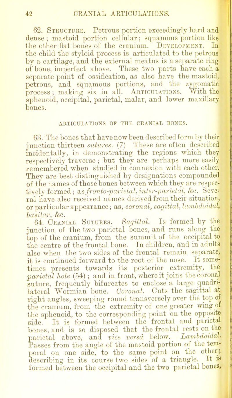 62. Stkitcture. Petrous portion exceedingly hard and dense ; mastoid jjortion cellular; squamous jjortion like the other flat bones of the cranium. Develoi'mext. In the child the styloid process is articulated to the petrous by a cartilage, and the external meatus is a separate ring of bone, imperfect above. These two parts have each a separate point of ossification, as also have the mastoid, petrous, and squamous portions, and the zygomatic process ; making six in all. Articdlatioxs. With the sphenoid, occipital, parietal, malar, and lower maxillary bones. AUTICULATIONS OF THE CKANIAL BOXES. 63. The bones that havenowbeen describedform by their junction thirteen sutdires. (7) These are often described incidentally, in demonstrating the regions which they respectively traverse ; but they are perhaps more easily remembered when studied in connexion with each other. They are best distinguished by designations compounded of tire names of those bones between which they are respec- tively formed ; a.sfrordo-2)arictal,infei--2Kirietal, &c. Seve- ral have also received names derived from their situation, or particular appearance; as, coronal, sar/ittal, la inhdoidal, basilar, &c. 64. Cranial Sutukes. Sagittal. Is formed by the junction of the two jjarietal bones, and runs along the top of the cranium, from the summit of the occipital to the centre of the frontal bone. In children, and in adults also when the two sides of the frontal remain separate, it is continued forward to the root of the nose. It some- times presents towards its posterior extremity, the •parietal hole (54); and in front, where it joins the coronal suture, frequently bifurcates to enclose a large quadri- lateral Wormian bone. Coronal. Cuts the sagittal at right angles, sweeping round transversely over the top of the cranium, from the extremity of one greater wing of the sphenoid, to the corresponding point on the opposite side. It is formed between the frontal and parietal bones, and is so disposed that the frontal rests on the parietal above, and vice versa below. Lambdoidal. Passes from the angle of the mastoid portion of the tem- poral on one side, to the same point on the other; describing in its course two sides of a triangle. It iS formed between the occipital and the two parietal bones,