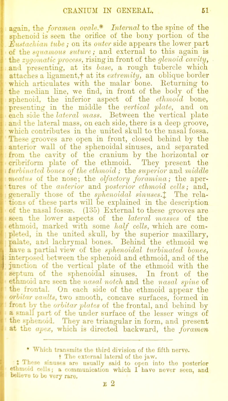 a^ain. the foramen ovale* Infernal to the spine of the spheuokl is seen the orilice of the bony portion of the Eu^tacliian tube; on its outer side ajD^Dears the lowei' part of the .-■'j((a»iOi<s suture; and external to this again is the zygomatic process, rising in front of the glenoid cavity, and presenting, at its base, a rongh tubercle which attaches a liganient.f at its extremity, an oblic[ue border which articulates with the malar bone. Returning to the median line, we find, in front of the body of the sphenoid, the inferior aspect of the ethmoid bone, presenting in the middle the vertical plate, and on each side the lateral mass. Between the vertical plate and the lateral mass, on each side, there is a deep groove, which contributes in the united skitll to the nasal fossa. These grooves are open in front, closed behind by the anterior wall of the sphenoidal sinuses, and separated from the cavity of the cranium by the horizontal or cribriform plate of the ethmoid. They present the turbinated bones of the ethmoid ; the superior and middle meatus of the nose; the olfactory foramina; the aper- tures of the anterior and fosterior ethmoid cells; and, generally those of the sphenoidal simoses-X The rela- tions of these parts will he explained in the description of the nasal fossae. (13o) External to these grooves are seen the lower aspects of the lateral masses of the ethmoid, marked with some half cells, which are com- plete<I, in the united skull, by the superior maxillary, late, and lachrymal bones. Behind the ethmoid we ve a piartial view of the sphenoidal turbinated bones, interf;o.-;ed between the spihenoid and ethmoid, and of the junction of the vertical pdate of the ethmoid with the septurn of the sphenoidal sinuses. In front of the ethmoid are seen the 'nasal notch and the nasal spiin.e of the frontal. On each .side of the ethmoid apjoear the orlAtar vaults, two smooth, concave surfaces, formed in front hv the orbito/r plates of the frontal, and behind by a .smalf part of the under surface of the lesser wings of the Hphenoid. They are triangular in form, and present at the upe-e, which is directed backward, the foramen  Which transmits tfie tliird division of thn fift}i iiorvo. t Th<: <;xt< rrial lateral of tho jaw. X Th'-.s': sinus';s an; iiKually said to ojnin into tho posterior ethmoid c-lls; a commuuication which 1 havo ucvur bcou, and believe to very rare. IS 2