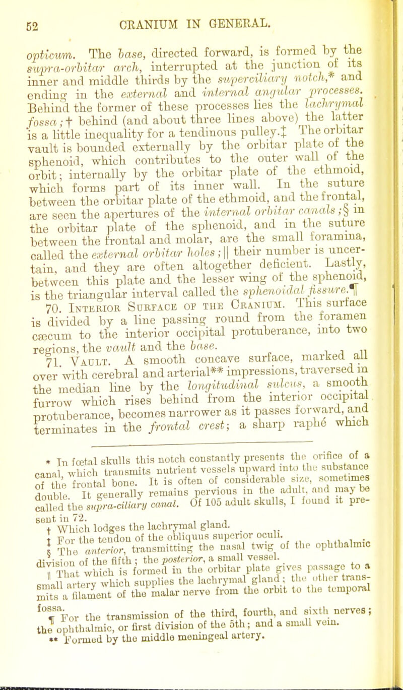 opticum. The lase, directed forward, is formed by the supra-nrhitar arch, interrupted at the junction of its inner and middle thirds by the superciliary notch* and endino- in the external and internal anrjular processes. _ Behind the former of these processes lies the lachrymal fossa ;-f behind (and about three lines above) the latter is a little inequality for a tendinous pulley.t The orbitar vault is bounded externally by the orbitar plate ot the sphenoid, which contributes to the outer waU ot the orbit; internally by the orbitar plate of the ethmoid, which forms part of its inner wall. In the suture between the orbitar plate of the ethmoid, and the frontal, are seen the apertures of the internal orbitar canals;^ m the orbitar plate of the sphenoid, and m the suture between the frontal and molar, are the small foramma, called the external orbitar holes ; || their number is uncer- tain, and they are often altogether deficient. Lastly, between this plate and the lesser wing of the sphenoid, is the triangular interval called the spheiujidal pssure.^l 70 Interior Surface of the Cranium. This surface is divided by a line passing round from the foramen ccecum to the interior occipital protuberance, into two regions, the-yciti/i and the &«se. i j n 71 Vault A smooth concave surface, marked aU over'with cerebral and arterial** impressions, traversed m the median line by the longitudinal stOcns. a smooth furrow which rises behind from the interior occipital protuberance, becomes narrower as it passes forward, and terminates in the frontal crest; a sharp raphe which * In foBtal slaills this notch constantly presents tlu-. orifice of a cann wUidi transmits nutrient vessels upward int., tl,. snbstance Tti ;. frontal bone. It is often of considerable size, sometimes ^nnble It generally remains pervious in the adult, and maybe cX^ib/L'rc«-J, canal. Of 105 adult skulls, I found it pre- sent in 72. i i j t Which lodges the lachrymal gland. _ t For the tendon of the obliquus supenor ocnli. , „ , I IVZtior, transmitting the nasal twig of the ophthalmic division of the fifth ; the posterior, a small vessel. n T 1 It which is formed in tlie orbitar plate gives passage to a sJall a toy which supplies the lachrymal gland ; he other trans- ™te a mameut of the malar nerve from the orbit to the tempoml '^''For the transmission of the third, fourth, and sixth nerves; the ophthalmic, or first division of the 5th; and a small vem. Formed by the middle meningeal artery.