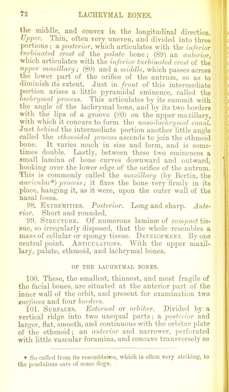 the middle, and convex in the longitudinal direction. JJffer. Thin, often very uneven, and divided into three portions ; a ^wsterior, which articulates with the inferior turUnated crest of the falate bone ; (89) an anterior, wliich articulates with the inferior turhlnafed crest of the wp2?er maxillary,- (80) and a middle, which passes across the lower part of the orifice of the antrum, so as to diminish its extent. Just in front of this intermediate portion arises a little pyramidal eminence, called the lachrymal process. This articulates by its summit with the angle of the lachrymal bone, and by its two borders with the lips of a groove (80) on the upper maxillary, with which it concurs to form the naso-laclirymal canal. Just heliind the intermediate portion another'little angle called the ethmoidal process ascends to join the ethmoid bone. It varies much in size and form, and is some- times double. Lastly, between these two eminences a small lamina of bone curves downward and outward, hooking over the lower edge of the orifice of the antrum. This is commonly called the maxillary (by Berlin, the auricular*) process; it fixes the bone very firmly in its place, hanging it, as it were, upon the outer wall of the nasal fossa. 98. Extremities. Posterior. Long and sharp. Ante- rior. Short and rounded. 99. Stkdcture. Of numerous laminas of compact tis- sue, so irregularly disjjosed, that the whole resembles a mass of cellular or spongy tissue. Duvelopment. By one central point. Articulations. With the upjjer maxil- lary, palate, ethmoid, and lachrymal bones. OF the lachrymal bones. 100. These, the smallest, thinnest, and most fragile of the facial bones, are situated at the anterior part of the inner wall of the orbit, and jjresent for examination two surfaces and four borders. 101. SuREACES. External or orhifar. Divided by a vertical ridge into two uneqrial parts; a posterior and larger, flat, smooth, and continuous with the orbitnr plate of the ethmoid; an anterior and narrower, perforated with nttle vascular foramina, and concave transversely so • So callod from its rosombl.njco, which is often very striking, to the pendulous ours of some dogs.