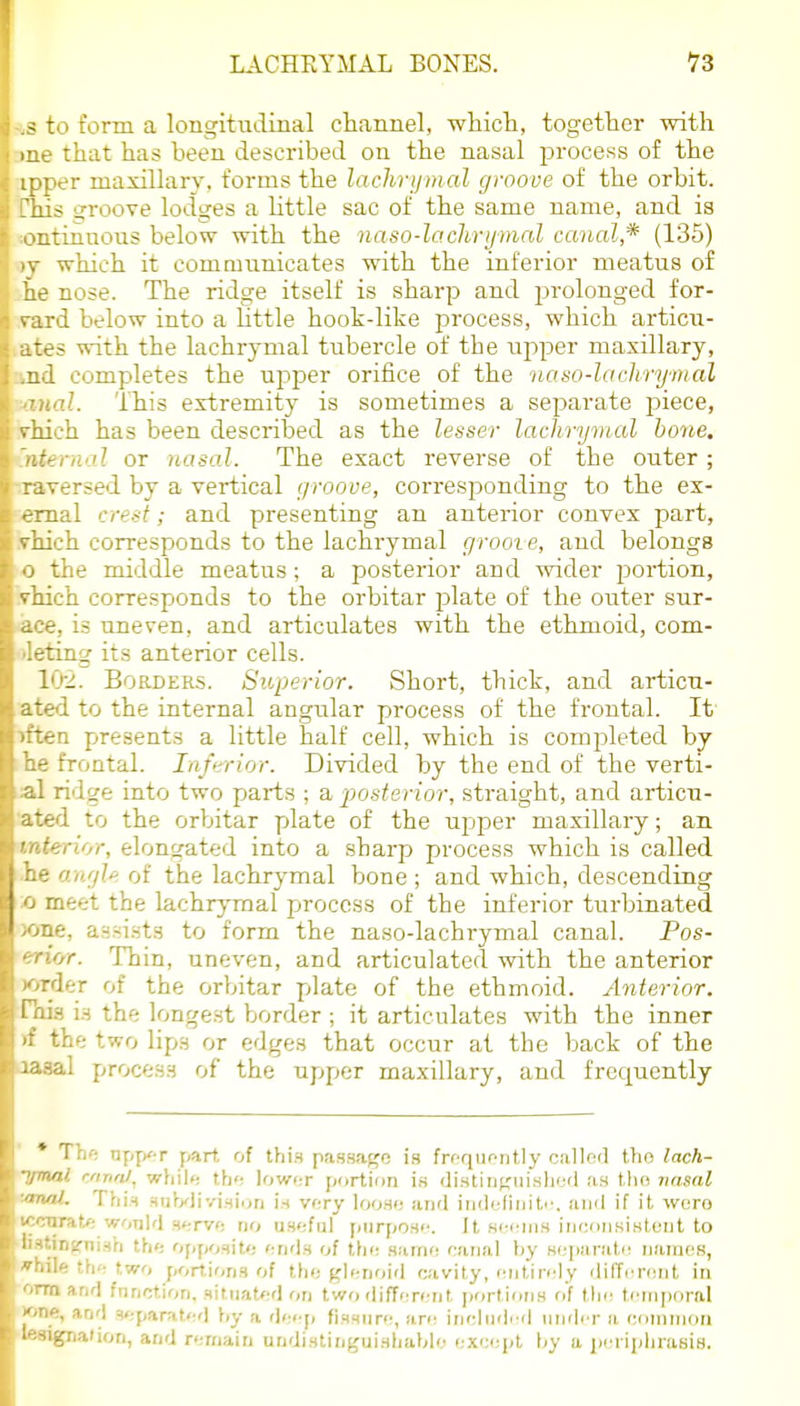 - to form a longitudinal channel, whicli, together with that has been described on the nasal jorocess of the ■er masillary, forms the lachrijmal groove of the orbit. :s groove lodges a Httle sac of the same name, and is ^tinnous below with the naso-lachrijmal canal,* (135) which it commnnicates with the inferior meatus of „e nose. The ridge itself is sharp and j^rolonged for- ward below into a little hookdike process, which articxt- --5 with the lachrymal tubercle of the upper maxillary, L completes the upper orifice of the naso-laclirymal d. This extremity is sometimes a separate piece, ;_-h has been described as the lesser lachrymal hone, ■rnal or nasal. The exact reverse of the outer; : 1 versed by a vertical groove, corresponding to the ex- ■ rnal crest; and presenting an anterior convex part, -ich corresponds to the lachrymal grooie, and belongs the middle meatus; a posterior and wider portion, ieh corresponds to the orbitar plate of the outer sur- is uneven, and articulates with the ethmoid, com- ting its anterior cells. ■ '-2. Borders. Superior. Short, thick, and articn- : \ to the internal angular process of the frontal. It' litea presents a little half cell, which is completed by he frontal. Inferior. Divided by the end of the verti- cal ridge into two parts ; a posterior, straight, and articu- ated to the orbitar plate of the upper maxillary; an interior, elongated into a sharp process which is called .he ari'jU of the lachrymal bone ; and which, descending a meet the lachrymal process of the inferior turbinated )oiie, assists to form the naso-lachrymal canal. Pos- erior. Thin, uneven, and articulated with the anterior X)Tder of the orbitar plate of the ethmoid. Anterior. Hus VA the longest border ; it articulates with the inner rf the two lips or edges that occur at the back of the Jasal process of the upper maxillary, and frequently * Tlif; DfjjK-r part, of ihxH passage is frfqiifiitly calleil tlio lach- ■ymal cnna/, whil»! th<; lower portion is <Ji.stinKui.sliijd as tlio nasal '»naL Thi^ suVyJivl.Hiuri U very Iooho and iiideliniti'. and if it wero iccnrat.f; wonld ntrvt: no usoful piirpon<'. it sijiMns innonsistont to 'Ji8tiD(fni.sh th<: ()],ymU: i:u<\b of the .samn nanal by Hepaniln names, while the two portions of tho glenoid cavity, entirely different iu ■onnand frinction, situated on two different portions of tlje tenijioral ijone, and 3<:parated by a deep fissure, are inclndi d iintler a eoninion Iwigiialion, and remain undistinjjuishablo except \>y a periphrasis.