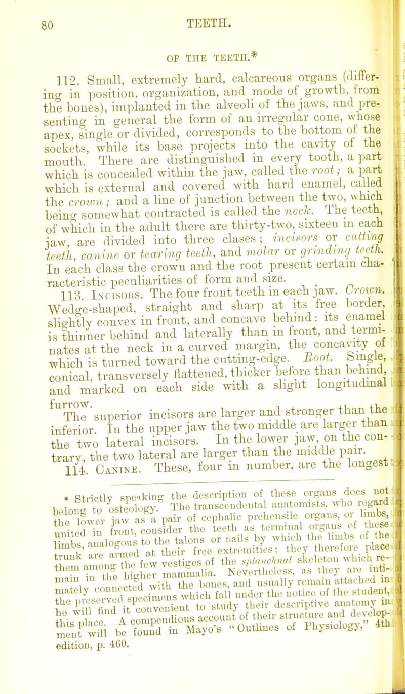OF THE TEETD.* 112. Small, extremely hard, calcareous organs (differ- in o- in position, organization, and mode of growth, from the bones), implanted in the alveoli of the jaws, and pre- sentino- in general the form of an irregular cone, whose apex, single or divided, corresponds to the bottom of the sockets, while its base projects into the cavity of the mouth. There are distinguished in every tooth, a part which is concealed within the jaw, called the root; a part which is external and covered with hard enamel, called the croivn; and a line of junction between the two, which beino- somewhat contracted is called the 'ilocIc. The teeth, of which in the adult there are thirty-two, sixteen m each jaw, are divided into three clases; incmors or cuthng teeth canine or tearing teeth, and vwlar or grinding teeth. In each class the crown and the root present certain cha- racteristic peculiarities of form and size. _ 113 Incisous. The four front teeth m each jaw. Uotai. Wedge-shaped, straight and sharp at its free border slio-htly convex in front, and concave behmd: its enamel is thinner behind and laterally than in front, and termi- nates at the neck in a curved margin, the concavity oi which is turned toward the cutting-edge Boot, bmgle, conical, transversely flattened, thicker befoi-e than behmd and marked on each side with a slight longitudmal ^ThJ'superior incisors are larger and stronger than the inferior. In the upper jaw the two middle are larger than the two lateral incisors. In the lower jaw on the con- trary, the two lateral are larger than the middle pair. 114. Canine. These, four in number, are the longest * StricHv spc-ikme the descnptiou of these organs does not hplonTto osteology The transcendental anatomists, who regard the P'-'-'sei-vea specimens ^^ h cll .11 inOL aescriptivo anatomy in edition, p. 400.