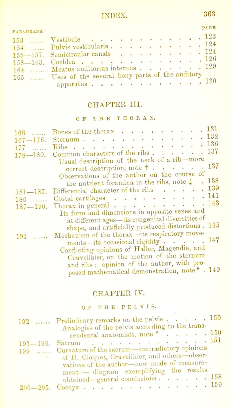 PAGB PASAGKAPH 153 Vestibule 154 Pulvis vestibularis f-* 155—157. Semicircular canals 15S—lo3. Cochlea 164 Meatus auditorius inteinus ■ • 165 Uses of the several bony parts of the auditory apparatus CHAPTER III. OP THE THORAX. 166 Bones of the thorax 131 167—176. Sternum 177 Eibs • • • 1^6 178 ISO. Common characters of the ribs •I'S' Usual description of the neck of a rib—more ^ correct description, note t 1^' Observations of the author on the course of the nutrient foramina in the ribs, note X • 138 181—1S5. Differential character of the ribs 139 186 Costal cartilages 1*1 187—190. Thorax in general Its form and dimensions in opposite sexes and at different ages—its congenital diversities of shape, and artificially produced distortions . 145 191 Mechanism of the thorax—its respiratory move- nients—its occasional rigidity 147 Conflicting opinions of Haller, Magendie, and Cruveilhier, on the motion of the sternum and ribs : opinion of the author, with pro- posed mathematical demonstration, note* . 149 CHAPTER IV. OF THE PELVIS. ]g2 Preliminary remarks on the pelvis 150 Analogies of the pelvis according to the trans- cendental anatomists, note * 150 153—198. Sacrum : • 199 . Curvatureof the sacrum—contradictory opinions of H. Cloquet, Cruveilliier, and others—ob.ser- vations of the author—new mode of measure- ment — diagram exemplifying the results obtained—general conclusions l-^'S 200—205. Coccyx 1^^