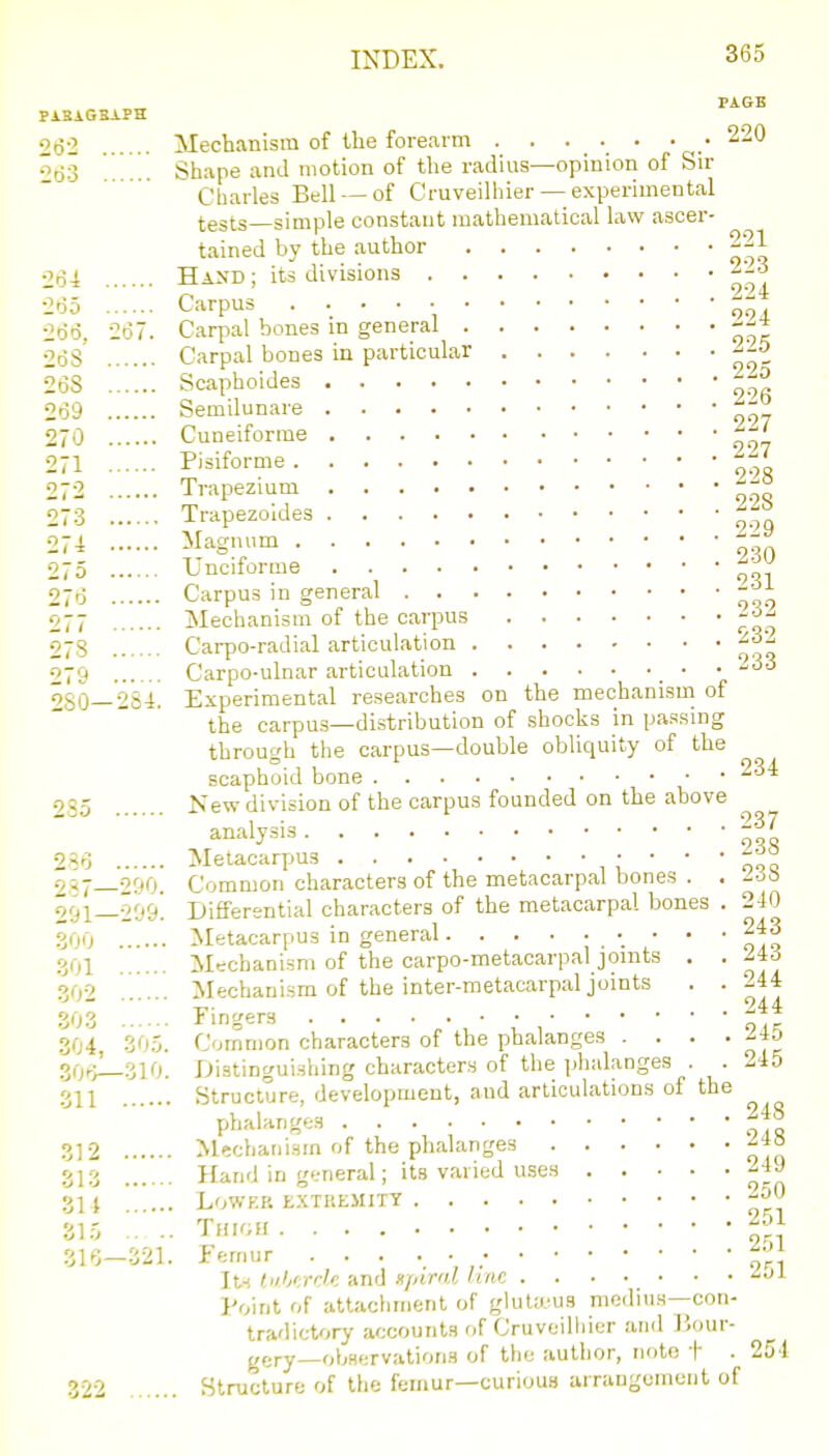 275 Uncifori 27(3 Carpus in general •J.i I PAGE PABAGSAPH 2(52 Mechanism of llie forearm ....... 220 ^63 ... Shape and motion of the radius—opinion of Sir Charles Bell — of Cruveilhier — experimental tests—simple constant mathematical law ascer- tained by the author 221 264 Hand; its divisions -'-^ 2<35 Carpus ^- 266, 267. Carpal bones m general --^ 265 Carpal bones in particular 268 Scaphoides --^ 269 Semilunare 270 Cuneiforms f^t 271 Pisiforme ^^-^ 272 Trapezmm 273 Trapezoldes ''^f 27 i Magnum • --^ '. 231 vyn,..-.. g ..... ^ Mechanism of the carpus 278 Carpo-radial articulation f^-^ 279 Carpo-ulnar articulation •  V  ^80—284. Experimental researches on the mechanism of  the carpu.s—distribution of shocks in passing through the carpus—double obliquity of the scaphoid bone 235 Kew division of the carpus founded on the above analysis 237 286 Metacarjms , ' '  oqo 287—290. Common characters of the metacarpal bones . . /css 291—209'. Differential characters of the metacarpal bones . 240 300 Metacarpus in general '- ' *  oIq 301 Mechanism of the carpo-metacarpal joints . . ^43 302 Mechanism of the inter-metacarpal joints . .244 303 ringers 304 305. Common characters of the phalanges . . . . ^45 30f>—310. Distingui.shing characters of the iihalanges . . 245 311 Structure, development, and articulation.s of the phalanges 3] 2 Mechaiii.sm of the phalanges 313 Hand in general; its varied uses 24J 314 ... LOWF.P. t.XTREMITY -^0 315 .. .. Tmrai ^51 316-321. Femur f^f lu tnh'.rrk and xpirnl hue '^•>^ Point of attachment of gluta'us medius-con- tradic-tory accounts of Cruveilliier and J'.our- gery-observations of the author, note I . 254 322 ... Structure of the femur—curious arrangement of